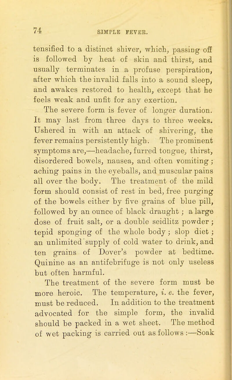 tensified to a distinct shiver, which, passing off is followed by beat of skin and thirst, and usually terminates in a profuse perspiration, after which the invalid falls into a sound sleep, and awakes restored to health, except that he feels weak and unfit for any exertion. The severe form is fever of longer duration. It may last from three days to three weeks. Ushered in with an attack of shivering, the fever remains persistently high. The prominent symptoms are,—headache, furred tongue, thirst, disordered bowels, nausea, and often vomiting ; aching pains in the eyeballs, and muscular pains all over the body. The treatment of the mild form should consist of rest in bed, free purging of the bowels either by five grains of blue pill, followed by an ounce of black draught; a large dose of fruit salt, or a double seidlitz powder; tepid sponging of the whole body; slop diet ; an unlimited supply of cold water to drink, and ten grains of Dover’s powder at bedtime. Quinine as an antifebrifuge is not only useless but often harmful. The treatment of the severe form must be moi’e heroic. The temperature, i. e. the fever, must be reduced. In addition to the treatment advocated for the simple form, the invalid should be packed in a wet sheet. The method of wet packing is carried out as follows :—Soak