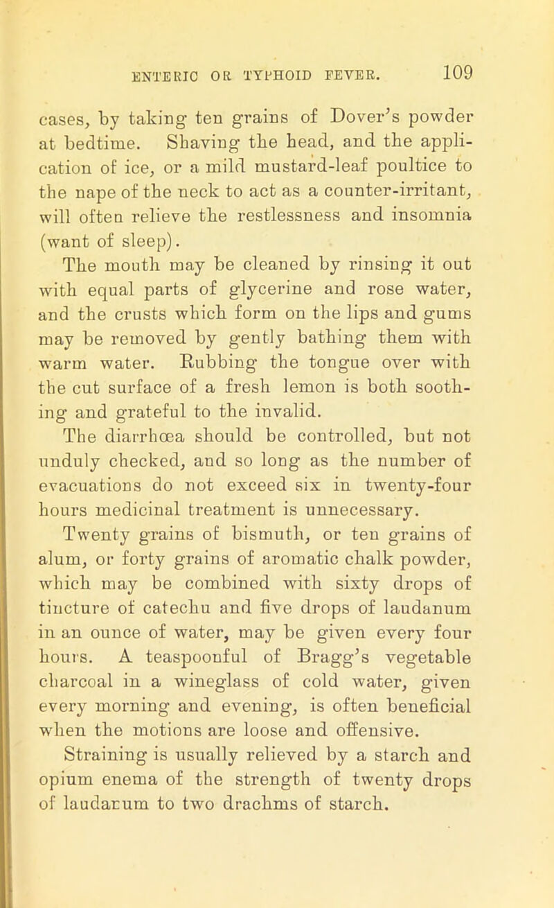 cases, by taking ten grains of Dover's powder at bedtime. Shaving the head, and the appli- cation of ice, or a mild mustard-leaf poultice to the nape of the neck to act as a counter-irritant, will often relieve the restlessness and insomnia (want of sleep). The mouth may be cleaned by rinsing it out with equal parts of glycerine and rose water, and the crusts which form on the lips and gums may be removed by gently bathing them with warm water. Rubbing the tongue over with the cut surface of a fresh lemon is both sooth- ing and grateful to the invalid. The diarrhoea should be controlled, but not unduly checked, and so long as the number of evacuations do not exceed six in twenty-four hours medicinal treatment is unnecessary. Twenty grains of bismuth, or ten grains of alum, or forty grains of aromatic chalk powder, which may be combined with sixty drops of tincture of catechu and five drops of laudanum in an ounce of water, may be given every four hours. A teaspoonful of Bragg's vegetable charcoal in a wineglass of cold water, given every morning and evening, is often beneficial when the motions are loose and offensive. Straining is usually relieved by a starch and opium enema of the strength of twenty drops of laudanum to two drachms of starch.