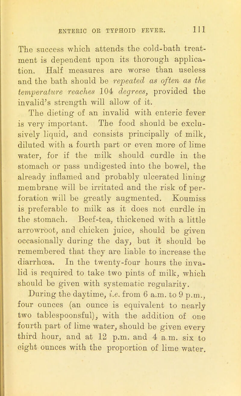 The success which attends the colcl-hath treat- ment is dependent upon its thorough applica- tion. Half measures are worse than useless and the bath should be repeated as often as the temperature reaches 104 degrees, provided the invalid’s strength will allow of it. The dieting of an invalid with enteric fever is very important. The food should be exclu- sively liquid, and consists principally of milk, diluted with a fourth part or even more of lime water, for if the milk should curdle in the stomach or pass undigested into the bowel, the already inflamed and probably ulcerated lining membrane will be irritated and the risk of per- foration will be greatly augmented. Koumiss is preferable to milk as it does not curdle in the stomach. Beef-tea, thickened with a little arrowroot, and chicken juice, should be given occasionally during the day, but it should be remembered that they are liable to increase the diarrhoea. In the twenty-four hours the inva- lid is required to take two pints of milk, which should be given with systematic regularity. During the daytime, i.e. from 6 a.m. to 9 p.m., four ounces (an ounce is equivalent to nearly two tablespoonsful), with the addition of one fourth part of lime water, should be given every third hour, and at 12 p.m. and 4 a.m. six to eight ounces with the proportion of lime water.