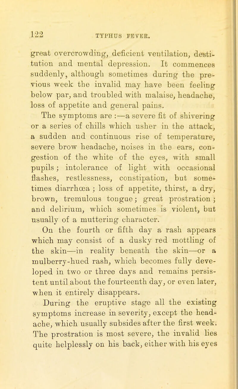 great overcrowding, deficient ventilation, desti- tution and mental depression. It commences suddenly, although sometimes during the pre- vious week the invalid may have been feeling below pav, and troubled with malaise, Headache, loss of appetite and general pains. The symptoms are :—a severe fit of shivering or a series of chills which usher in the attack, a sudden and continuous rise of temperature, severe brow headache, noises in the ears, con- gestion of the white of the eyes, with small pupils; intolerance of light with occasional flashes, restlessness, constipation, but some- times diarrhoea ; loss of appetite, thirst, a dry, brown, tremulous tongue; great prostration; and delirium, which sometimes is violent, but usually of a muttering character. On the fourth or fifth day a rash appears which may consist of a dusky red mottling of the skin—in reality beneath the skin—or a mulberry-hued rash, which becomes fully deve- loped in two or three days and remains persis- tent until about the fourteenth day, or even later, when it entirely disappears. During the eruptive stage all the existing symptoms increase in severity, except the head- ache, which usually subsides after the first week. The prostration is most severe, the invalid lies quite helplessly on his back, either with his eyes