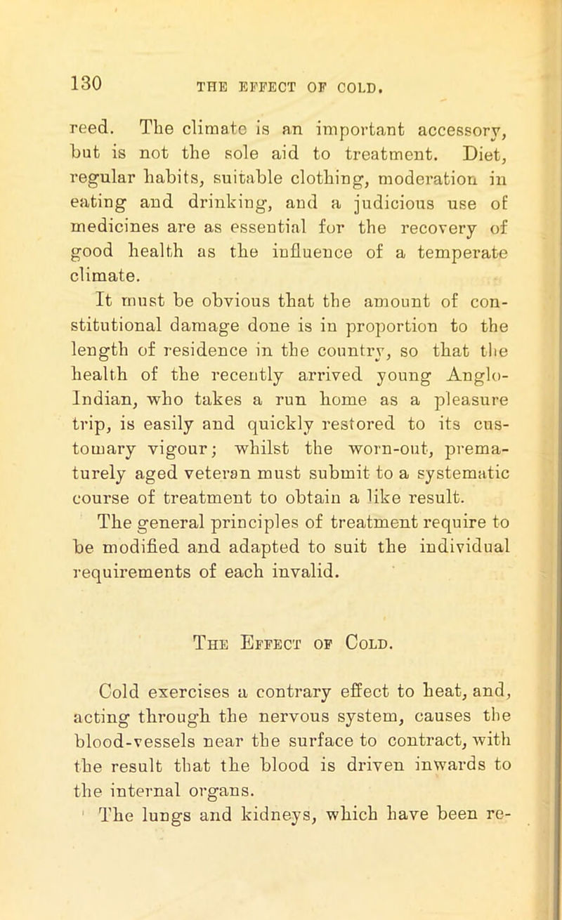 THE EFFECT OF COLD. reed. Tlie climate is an important accessory, but is not the sole aid to treatment. Diet, regular habits, suitable clothing, moderation in eating and drinking, and a judicious use of medicines are as essential for the recovery of good health as the influence of a temperate climate. It must be obvious that the amount of con- stitutional damage done is in proportion to the length of residence in the country, so that the health of the recently arrived young Anglo- Indian, who takes a run home as a pleasure trip, is easily and quickly restored to its cus- tomary vigour; whilst the worn-out, prema- turely aged veteran must submit to a systematic course of treatment to obtain a like result. The general principles of treatment require to be modified and adapted to suit the individual requirements of each invalid. The Effect of Cold. Cold exercises a contrary effect to heat, and, acting through the nervous system, causes the blood-vessels near the surface to contract, with the result that the blood is driven inwards to the internal organs. The lungs and kidneys, which have been re-