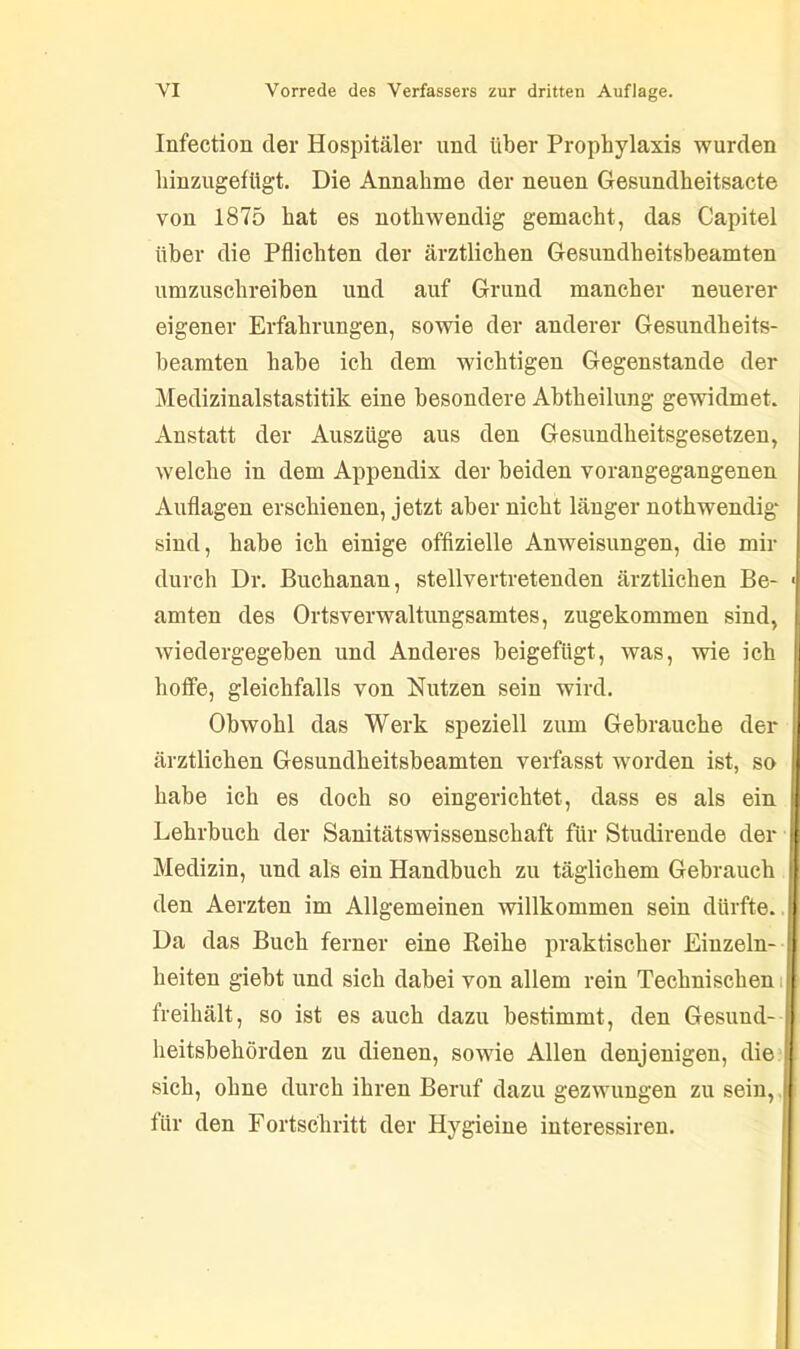 Infection der Hospitäler und über Prophylaxis wurden hinzugefügt. Die Annahme der neuen Gesundheitsacte von 1875 hat es nothwendig gemacht, das Capitel über die Pflichten der ärztlichen Gesundheitsbeamten umzuschreiben und auf Grund mancher neuerer eigener Erfahrungen, sowie der anderer Gesundheits- beamten habe ich dem wichtigen Gegenstände der Medizinalstastitik eine besondere Abtheilung gewidmet. Anstatt der Auszüge aus den Gesundheitsgesetzen, welche in dem Appendix der beiden vorangegangenen Auflagen erschienen, jetzt aber nicht länger nothwendig sind, habe ich einige offizielle Anweisungen, die mir durch Dr. Buchanan, stellvertretenden ärztlichen Be- < amten des Ortsverwaltungsamtes, zugekommen sind, wiedergegeben und Anderes beigefügt, was, wie ich hoffe, gleichfalls von Nutzen sein wird. Obwohl das Werk speziell zum Gebrauche der ärztlichen Gesundheitsbeamten verfasst worden ist, so habe ich es doch so eingerichtet, dass es als ein Lehrbuch der Sanitätswissenschaft für Studirende der Medizin, und als ein Handbuch zu täglichem Gebrauch den Aerzten im Allgemeinen willkommen sein dürfte. Da das Buch ferner eine Reihe praktischer Einzeln- heiten giebt und sich dabei von allem rein Technischen freihält, so ist es auch dazu bestimmt, den Gesuud- heitsbehörden zu dienen, sowie Allen denjenigen, die sich, ohne durch ihren Beruf dazu gezwungen zu sein, I für den Fortschritt der Hygieine interessiren.