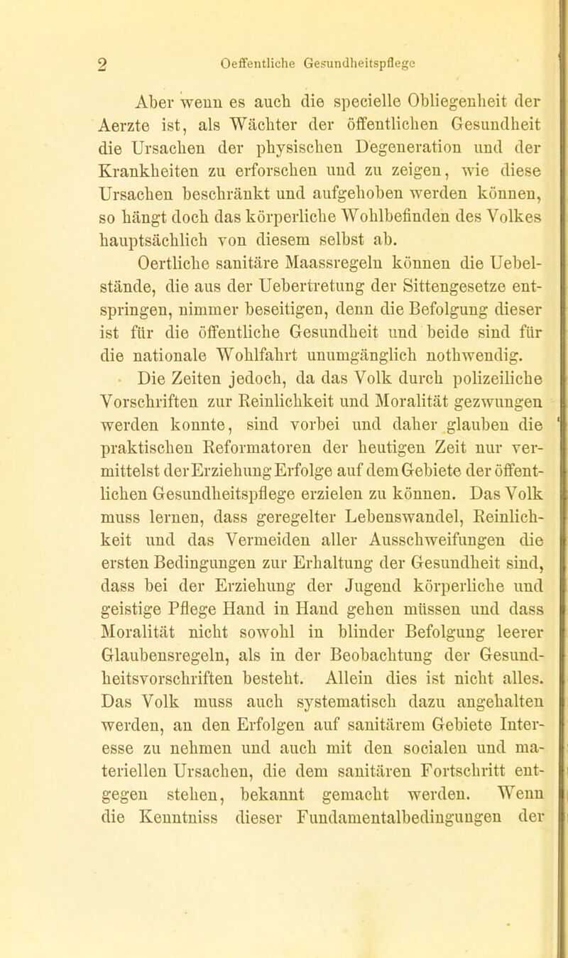 Aber wenn es auch die specielle Obliegenheit der Aerzte ist, als Wächter der öffentlichen Gesundheit die Ursachen der physischen Degeneration und der Krankheiten zu erforschen und zu zeigen, wie diese Ursachen beschränkt und aufgehoben werden können, so hängt doch das körperliche Wohlbefinden des Volkes hauptsächlich von diesem selbst ab. Oertliche sanitäre Maassregeln können die Uebel- stände, die aus der Uebertretung der Sittengesetze ent- springen, nimmer beseitigen, denn die Befolgung dieser ist für die öffentliche Gesundheit und beide sind für die nationale Wohlfahrt unumgänglich nothwendig. Die Zeiten jedoch, da das Volk durch polizeiliche Vorschriften zur Reinlichkeit und Moralität gezwungen werden konnte, sind vorbei und daher glauben die praktischen Reformatoren der heutigen Zeit nur ver- mittelst der Erziehung Erfolge auf dem Gebiete der öffent- lichen Gesundheitspflege erzielen zu können. Das Volk muss lernen, dass geregelter Lebenswandel, Reinlich- keit und das Vermeiden aller Ausschweifungen die ersten Bedingungen zur Erhaltung der Gesundheit sind, dass bei der Erziehung der Jugend körperliche und geistige Pflege Hand in Hand gehen müssen und dass Moralität nicht sowohl in blinder Befolgung leerer Glaubensregeln, als in der Beobachtung der Gesund- heitsvorschriften besteht. Allein dies ist nicht alles. Das Volk muss auch systematisch dazu angehalten werden, an den Erfolgen auf sanitärem Gebiete Inter- esse zu nehmen und auch mit den socialen und ma- teriellen Ursachen, die dem sanitären Fortschritt ent- gegen stehen, bekannt gemacht werden. Wenn die Kenntniss dieser Fundamentalbedingungen der