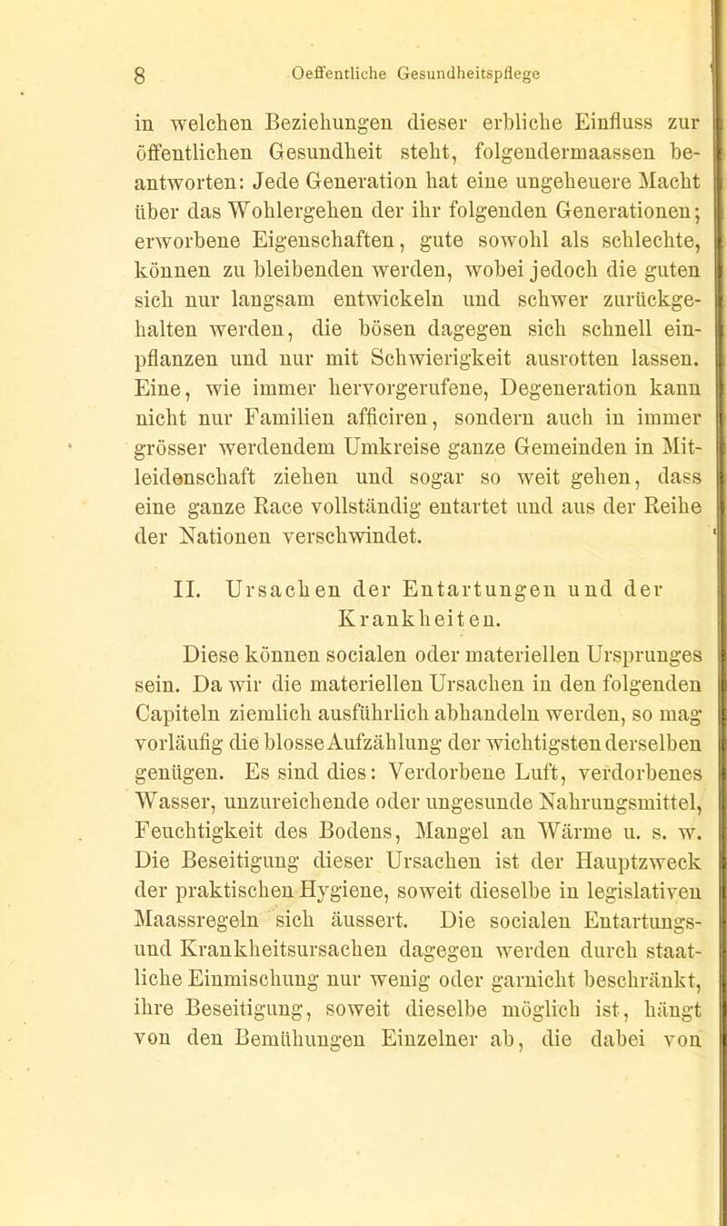 in welchen Beziehungen dieser erbliche Einfluss zur öffentlichen Gesundheit steht, folgendermaassen be- antworten: Jede Generation hat eine ungeheuere Macht über das Wohlergehen der ihr folgenden Generationen; erworbene Eigenschaften, gute sowohl als schlechte, können zu bleibenden werden, wobei jedoch die guten sich nur langsam entwickeln und schwer zurückge- halten werden, die bösen dagegen sich schnell ein- pflanzen und nur mit Schwierigkeit ausrotten lassen. Eine, wie immer heiworgerufene, Degeneration kann nicht nur Familien afficiren, sondern auch in immer grösser werdendem Umkreise ganze Gemeinden in Mit- leidenschaft ziehen und sogar so weit gehen, dass eine ganze Race vollständig entartet und aus der Reihe der Nationen verschwindet. II. Ursachen der Entartungen und der Krankheit en. Diese können socialen oder materiellen Ursprunges sein. Da wir die materiellen Ursachen in den folgenden Capiteln ziemlich ausführlich abhandeln werden, so mag vorläufig die blosse Aufzählung der wichtigsten derselben genügen. Es sind dies: Verdorbene Luft, verdorbenes Wasser, unzureichende oder ungesunde Nahrungsmittel, Feuchtigkeit des Bodens, Mangel an Wärme u. s. w. Die Beseitigung dieser Ursachen ist der Hauptzweck der praktischen Hygiene, soweit dieselbe in legislativen Maassregeln sich äussert. Die socialen Entartungs- und Krankheitsursachen dagegen werden durch staat- liche Einmischung nur wenig oder garnicht beschränkt, ihre Beseitigung, soweit dieselbe möglich ist, hängt von den Bemühungen Einzelner ab, die dabei von