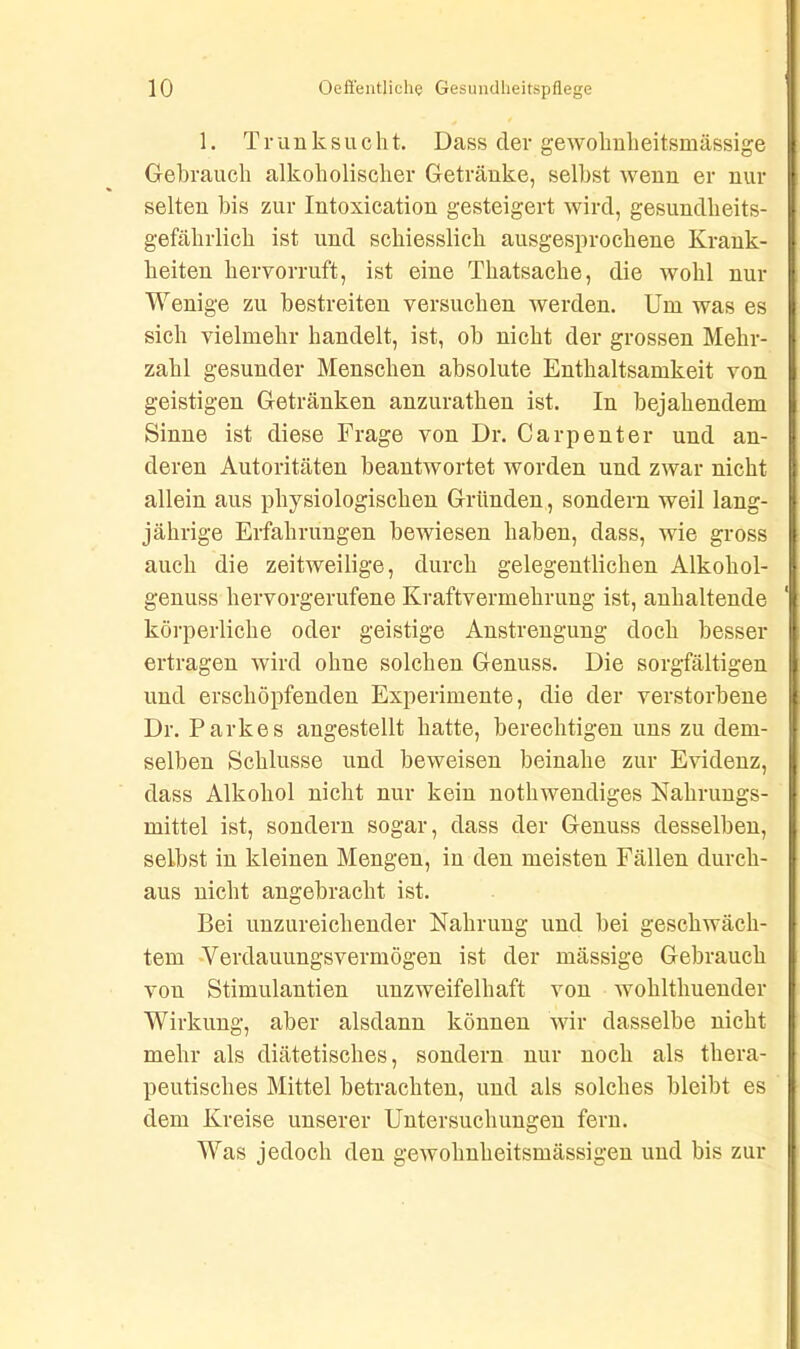 1. Trunksucht. Dass dev gewolmheitsmässige Gebrauch alkoholischer Getränke, selbst wenn er nur selten bis zur Intoxication gesteigert wird, gesundheits- gefährlich ist und schiesslich ausgesprochene Krank- heiten hervorruft, ist eine Thatsache, die wohl nur Wenige zu bestreiten versuchen werden. Um was es sich vielmehr handelt, ist, ob nicht der grossen Mehr- zahl gesunder Menschen absolute Enthaltsamkeit von geistigen Getränken anzuratken ist. In bejahendem Sinne ist diese Frage von Dr. Ca rp ent er und an- deren Autoritäten beantwortet worden und zwar nicht allein aus physiologischen Gründen, sondern weil lang- jährige Erfahrungen bewiesen haben, dass, wie gross auch die zeitweilige, durch gelegentlichen Alkohol- genuss hervorgerufene Kraftvermehrung ist, anhaltende körperliche oder geistige Anstrengung doch besser ertragen wird ohne solchen Genuss. Die sorgfältigen und erschöpfenden Experimente, die der verstorbene Dr. Parkes angestellt hatte, berechtigen uns zu dem- selben Schlüsse und beweisen beinahe zur Evidenz, dass Alkohol nicht nur kein notkwendiges Nahrungs- mittel ist, sondern sogar, dass der Genuss desselben, selbst in kleinen Mengen, in den meisten Fällen durch- aus nicht angebracht ist. Bei unzureichender Nahrung und bei geschwäch- tem Verdauungsvermögen ist der mässige Gebrauch von Stimulantien unzweifelhaft von wohltliuender Wirkung, aber alsdann können wir dasselbe nicht mehr als diätetisches, sondern nur noch als thera- peutisches Mittel betrachten, und als solches bleibt es dem Kreise unserer Untersuchungen fern. Was jedoch den gewolmheitsmässigen und bis zur