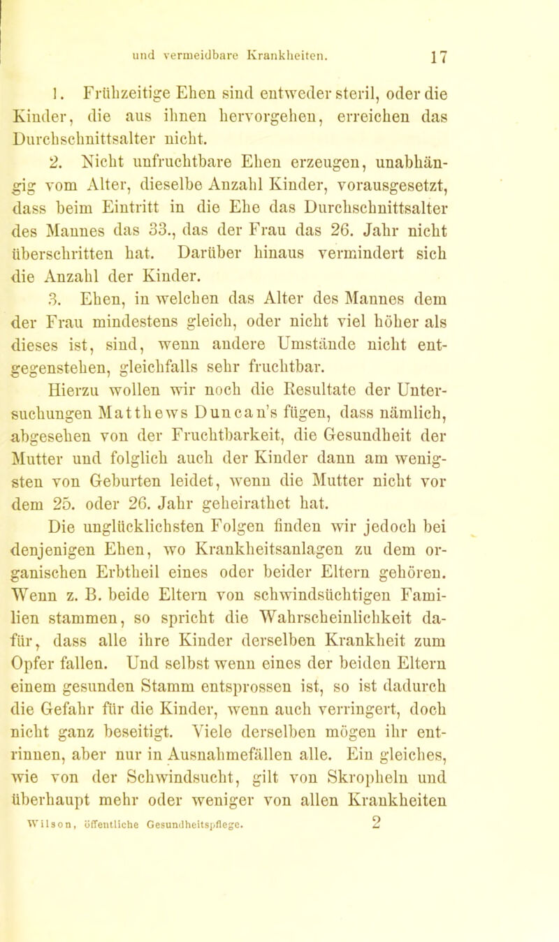 !. Frühzeitige Ehen sind entweder steril, oder die Kinder, die aus ihnen hervorgehen, erreichen das Durchschnittsalter nicht. 2. Nicht unfruchtbare Ehen erzeugen, unabhän- gig vom Alter, dieselbe Anzahl Kinder, vorausgesetzt, dass beim Eintritt in die Ehe das Durchschnittsalter des Mannes das 33., das der Frau das 26. Jahr nicht überschritten hat. Darüber hinaus vermindert sich die Anzahl der Kinder. 3. Ehen, in welchen das Alter des Mannes dem der Frau mindestens gleich, oder nicht viel höher als dieses ist, sind, wenn andere Umstände nicht ent- gegenstehen, gleichfalls sehr fruchtbar. Hierzu wollen wir noch die Resultate der Unter- suchungen Matthews Duncan’s fügen, dass nämlich, abgesehen von der Fruchtbarkeit, die Gesundheit der Mutter und folglich auch der Kinder dann am wenig- sten von Geburten leidet, wenn die Mutter nicht vor dem 25. oder 26. Jahr geheirathet hat. Die unglücklichsten Folgen linden wir jedoch bei denjenigen Ehen, wo Krankheitsanlagen zu dem or- ganischen Erbtheil eines oder beider Eltern gehören. Wenn z. B. beide Eltern von schwindsüchtigen Fami- lien stammen, so spricht die Wahrscheinlichkeit da- für, dass alle ihre Kinder derselben Krankheit zum Opfer fallen. Und selbst wenn eines der beiden Eltern einem gesunden Stamm entsprossen ist, so ist dadurch die Gefahr für die Kinder, wenn auch verringert, doch nicht ganz beseitigt. Viele derselben mögen ihr ent- rinnen, aber nur in Ausnahmefällen alle. Ein gleiches, wie von der Schwindsucht, gilt von Skropheln und überhaupt mehr oder weniger von allen Krankheiten Wilson, öffentliche Gesundheitspflege. 2