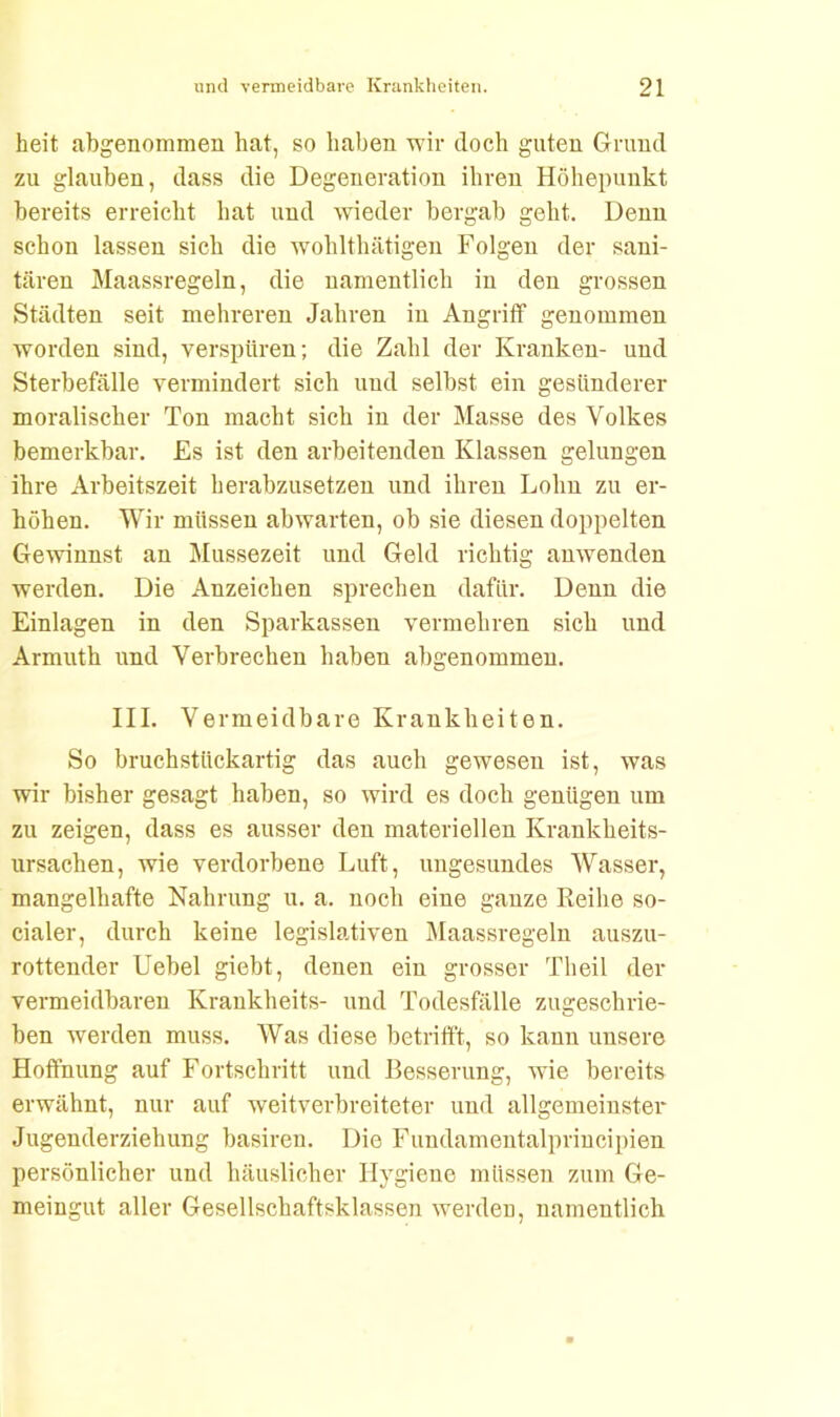 heit abgenommen hat, so haben wir doch guten Grund zu glauben, dass die Degeneration ihren Höhepunkt bereits erreicht hat und wieder bergab geht. Denn schon lassen sich die wohlthätigen Folgen der sani- tären Maassregeln, die namentlich in den grossen Städten seit mehreren Jahren in Angriff genommen worden sind, verspüren; die Zahl der Kranken- und Sterbefälle vermindert sich und selbst ein gesünderer moralischer Ton macht sich in der Masse des Volkes bemerkbar. Es ist den arbeitenden Klassen gelungen ihre Arbeitszeit herabzusetzen und ihren Lohn zu er- höhen. Wir müssen abwarten, ob sie diesen doppelten Gewinnst an Mussezeit und Geld richtig anwenden werden. Die Anzeichen sprechen dafür. Denn die Einlagen in den Sparkassen vermehren sich und Armuth und Verbrechen haben abgenommen. III. Vermeidbare Krankheiten. So bruchstückartig das auch geweseu ist, was wir bisher gesagt haben, so wird es doch genügen um zu zeigen, dass es ausser den materiellen Krankheits- ursachen, wie verdorbene Luft, ungesundes Wasser, mangelhafte Nahrung u. a. noch eine ganze Reihe so- cialer, durch keine legislativen Maassregeln auszu- rottender Uebel giebt, denen ein grosser Theil der vermeidbaren Krankheits- und Todesfälle zugeschrie- ben wrerden muss. Was diese betrifft, so kann unsere Hoffnung auf Fortschritt und Besserung, wie bereits erwähnt, nur auf weitverbreiteter und allgemeinster Jugenderziehung basiren. Die Fundamentalprincipien persönlicher und häuslicher Hygiene müssen zum Ge- meingut aller Gesellschaftsklassen werden, namentlich