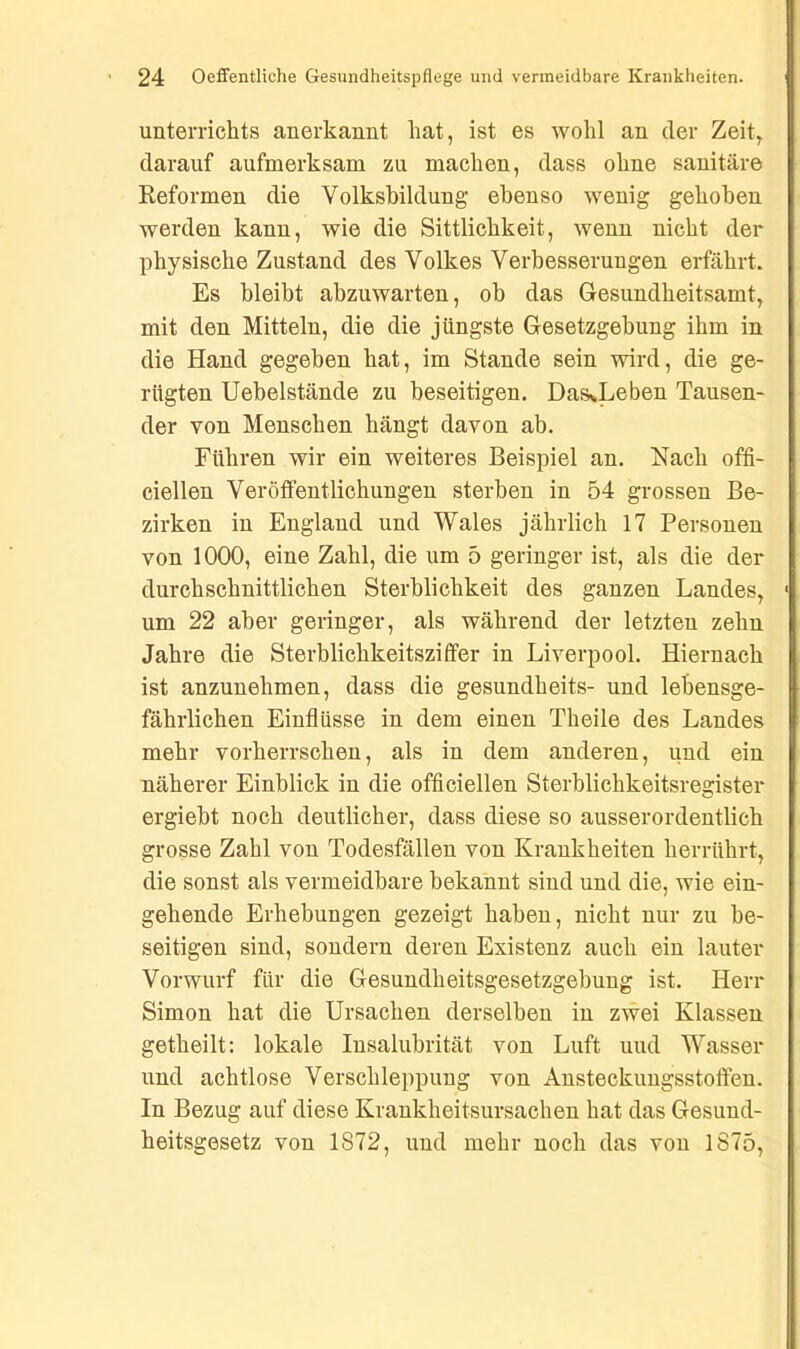 Unterrichts anerkannt hat, ist es wohl an der Zeit, darauf aufmerksam zu machen, dass ohne sanitäre Reformen die Volksbildung ebenso wenig gehoben werden kann, wie die Sittlichkeit, wenn nicht der physische Zustand des Volkes Verbesserungen erfährt. Es bleibt abzuwarten, ob das Gesundheitsamt, mit den Mitteln, die die jüngste Gesetzgebung ihm in die Hand gegeben hat, im Stande sein wird, die ge- rügten Uehelstände zu beseitigen. DasvLeben Tausen- der von Menschen hängt davon ab. Führen wir ein weiteres Beispiel an. Nach offi- cieilen Veröffentlichungen sterben in 54 grossen Be- zirken in England und Wales jährlich 17 Personen von 1000, eine Zahl, die um 5 geringer ist, als die der durchschnittlichen Sterblichkeit des ganzen Landes, um 22 aber geringer, als während der letzten zehn Jahre die Sterblichkeitsziffer in Liverpool. Hiernach ist anzunehmen, dass die gesundheits- und lebensge- fährlichen Einflüsse in dem einen Theile des Landes mehr vorherrschen, als in dem anderen, und ein näherer Einblick in die officiellen Sterblichkeitsregister ergiebt noch deutlicher, dass diese so ausserordentlich grosse Zahl von Todesfällen von Krankheiten herrührt, die sonst als vermeidbare bekannt sind und die, wie ein- gehende Erhebungen gezeigt haben, nicht nur zu be- seitigen sind, sondern deren Existenz auch ein lauter Vorwurf für die Gesundheitsgesetzgebung ist. Herr Simon hat die Ursachen derselben in zwei Klassen getheilt: lokale Insalubrität von Luft uud Wasser und achtlose Verschleppung von Ansteckungsstoffen. In Bezug auf diese Krankheitsursachen hat das Gesund- heitsgesetz von 1872, und mehr noch das von 1875,