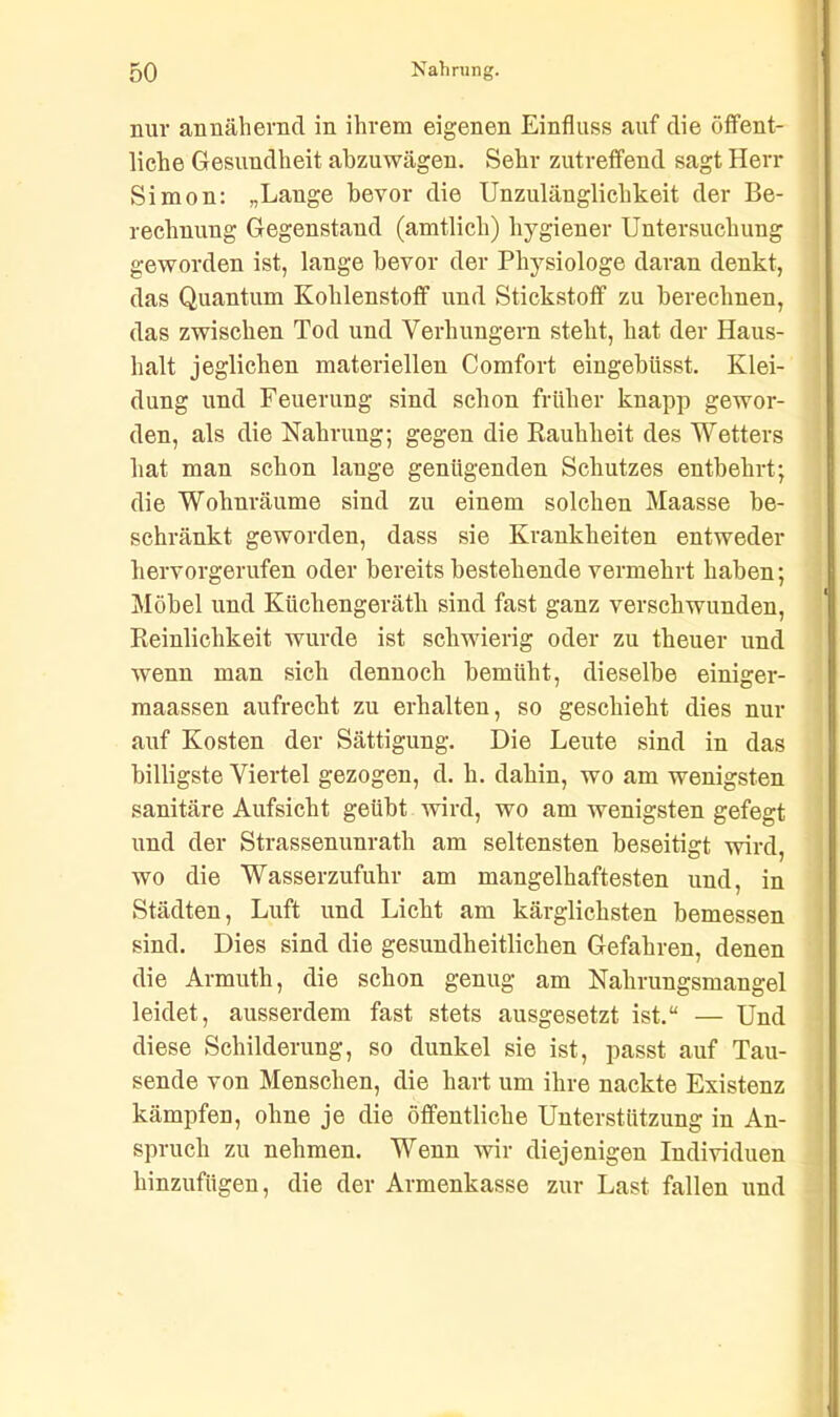 nur annähernd in ihrem eigenen Einfluss auf die öffent- liche Gesundheit abzuwägen. Sehr zutreffend sagt Herr Simon: „Lange bevor die Unzulänglichkeit der Be- rechnung Gegenstand (amtlich) hygiener Untersuchung geworden ist, lange bevor der Physiologe daran denkt, das Quantum Kohlenstoff und Stickstoff zu berechnen, das zwischen Tod und Verhungern steht, hat der Haus- halt jeglichen materiellen Comfort eingeblisst. Klei- dung und Feuerung sind schon früher knapp gewor- den, als die Nahrung; gegen die Rauhheit des Wetters hat man schon lange genügenden Schutzes entbehrt; die Wohnräume sind zu einem solchen Maasse be- schränkt geworden, dass sie Krankheiten entweder hervorgerufen oder bereits bestehende vermehrt haben; Möbel und Küchengeräth sind fast ganz verschwunden, Reinlichkeit wurde ist schwierig oder zu theuer und wenn man sich dennoch bemüht, dieselbe einiger- maassen aufrecht zu erhalten, so geschieht dies nur auf Kosten der Sättigung. Die Leute sind in das billigste Viertel gezogen, d. h. dahin, wo am wenigsten sanitäre Aufsicht geübt wird, wo am wenigsten gefegt und der Strassenunrath am seltensten beseitigt wird, wo die Wasserzufuhr am mangelhaftesten und, in Städten, Luft und Licht am kärglichsten bemessen sind. Dies sind die gesundheitlichen Gefahren, denen die Armuth, die schon genug am Nahrungsmangel leidet, ausserdem fast stets ausgesetzt ist.“ — Und diese Schilderung, so dunkel sie ist, passt auf Tau- sende von Menschen, die hart um ihre nackte Existenz kämpfen, ohne je die öffentliche Unterstützung in An- spruch zu nehmen. Wenn wir diejenigen Individuen hinzufügen, die der Armenkasse zur Last fallen und