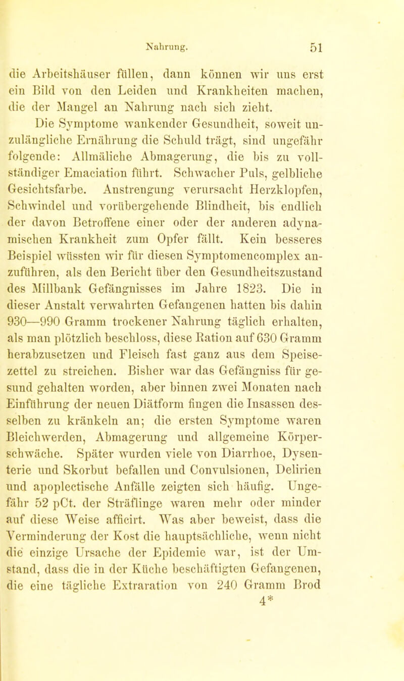 die Arbeitshäuser füllen, dann können wir uns erst ein Bild von den Leiden und Krankheiten machen, die der Mangel an Nahrung nach sich zieht. Die Symptome wankender Gesundheit, soweit un- zulängliche Ernährung die Schuld trägt, sind ungefähr folgende: Allmäliche Abmagerung, die bis zu voll- ständiger Emaciation führt. Schwacher Puls, gelbliche Gesichtsfarbe. Anstrengung verursacht Herzklopfen, Schwindel und vorübergehende Blindheit, bis endlich der davon Betroffene einer oder der anderen adyna- mischen Krankheit zum Opfer fällt. Kein besseres Beispiel wüssten wir für diesen Symptomencomplex an- zuführen, als den Bericht über den Gesundheitszustand des Millbank Gefängnisses im Jahre 1823. Die in dieser Anstalt verwahrten Gefangenen hatten bis dahin 930—990 Gramm trockener Nahrung täglich erhalten, als man plötzlich beschloss, diese Ration auf 630 Gramm herabzusetzen und Fleisch fast ganz aus dem Speise- zettel zu streichen. Bisher war das Gefängniss für ge- sund gehalten worden, aber binnen zwei Monaten nach Einführung der neuen Diätform fingen die Insassen des- selben zu kränkeln an; die ersten Symptome waren Bleichwerden, Abmagerung und allgemeine Körper- schwäche. Später wurden viele von Diarrhoe, Dysen- terie und Skorbut befallen und Convulsionen, Delirien und apoplectische Anfälle zeigten sich häufig. Unge- fähr 52 pCt. der Sträflinge waren mehr oder minder auf diese Weise afficirt. Was aber beweist, dass die Verminderung der Kost die hauptsächliche, wenn nicht die einzige Ursache der Epidemie war, ist der Um- stand, dass die in der Küche beschäftigten Gefangenen, die eine tägliche Extraration von 240 Gramm Brod 4*