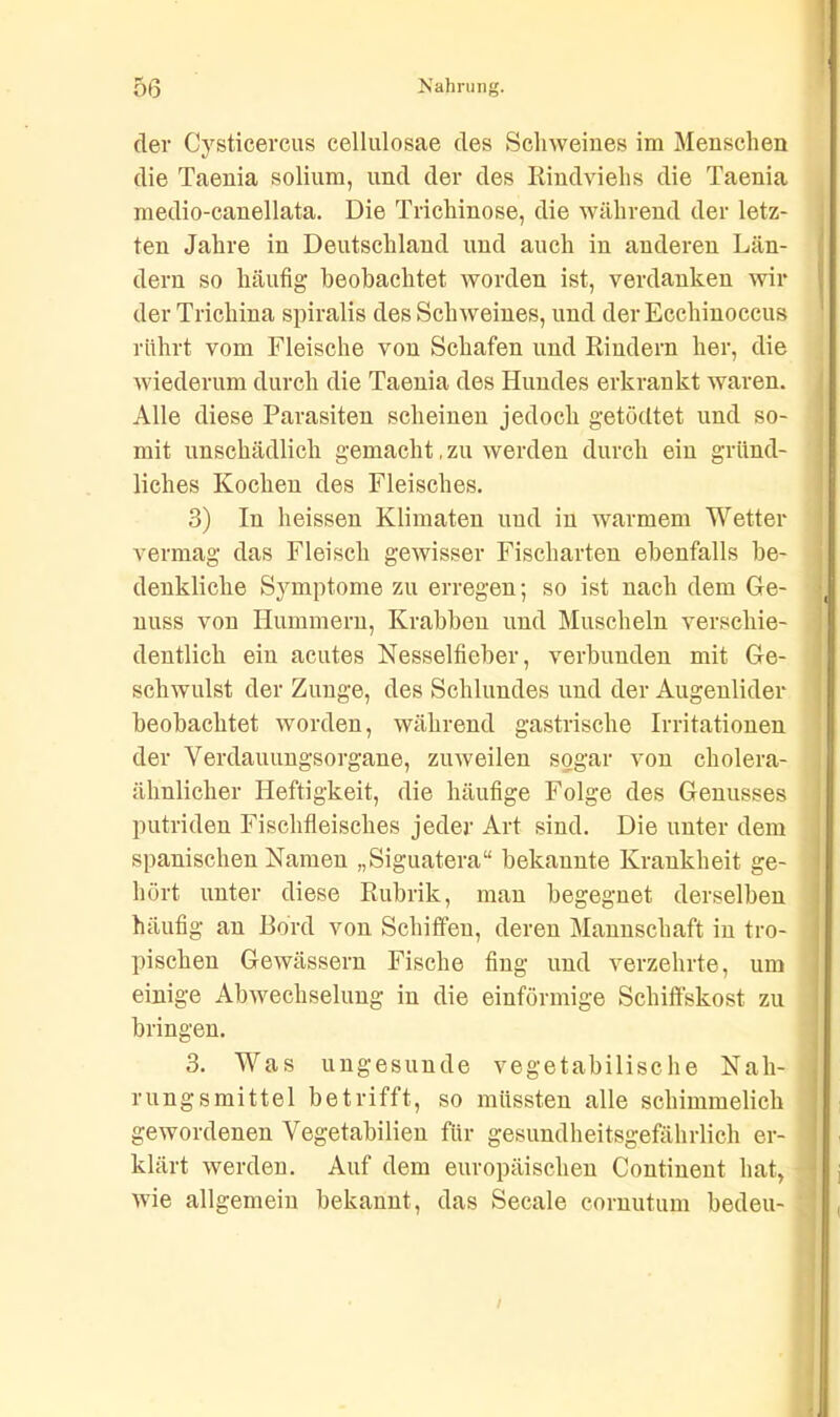 der Cysticercus cellulosae des Schweines im Menschen die Taenia soliurn, und der des Rindviehs die Taenia rnedio-canellata. Die Trichinose, die während der letz- ten Jahre in Deutschland und auch in anderen Län- dern so häufig beobachtet worden ist, verdanken wil- der Trichina spiralis des Schweines, und der Ecchinoccus rührt vom Fleische von Schafen und Rindern her, die wiederum durch die Taenia des Hundes erkrankt waren. Alle diese Parasiten scheinen jedoch getödtet und so- mit unschädlich gemacht, zu werden durch ein gründ- liches Kochen des Fleisches. 3) In heissen Klimaten und in warmem Wetter vermag das Fleisch gewisser Fischarten ebenfalls be- denkliche Symptome zu erregen; so ist nach dem Ge- nuss von Hummern, Krabben und Muscheln verschie- dentlich ein acutes Nesselfieber, verbunden mit Ge- schwulst der Zunge, des Schlundes und der Augenlider beobachtet worden, während gastrische Irritationen der Verdauungsorgane, zuweilen sogar von cholera- ähnlicher Heftigkeit, die häufige Folge des Genusses putriden Fischfleisches jeder Art sind. Die unter dem spanischen Namen „Siguatera“ bekannte Krankheit ge- hört unter diese Rubrik, man begegnet derselben häufig an Bord von Schiffen, deren Mannschaft in tro- pischen Gewässern Fische fing und verzehrte, um einige Abwechselung in die einförmige Schiffskost zu bringen. 3. Was ungesunde vegetabilische Nah- rungsmittel betrifft, so müssten alle schimmelich gewordenen Vegetabilien für gesundheitsgefährlich er- klärt werden. Auf dem europäischen Continent hat,