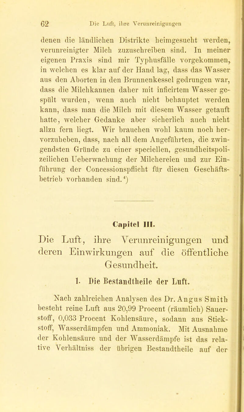 denen die ländlichen Distrikte heimgesucht werden, verunreinigter Milch zuzuschreiben sind. In meiner eigenen Praxis sind mir Typhusfälle vorgekommen, in welchen es klar auf der Hand lag, dass das Wasser aus den Aborten in den Brunnenkessel gedrungen war, dass die Milchkannen daher mit inficirtem Wasser ge- spült wurden, wenn auch nicht behauptet werden kann, dass man die Milch mit diesem Wasser getauft hatte, welcher Gedanke aber sicherlich auch nicht allzu fern liegt. Wir brauchen wohl kaum noch her- vorzuheben, dass, nach all dem Angeführten, die zwin- gendsten Gründe zu einer speciellen, gesuudheitspoli- zeilichen Uebenvachung der Milchereien und zur Ein- führung der Concessionspflicht für diesen Geschäfts- betrieb vorhanden sind.4) Capitel III. Die Luft, ihre Verunreinigungen und deren Einwirkungen auf die öffentliche Gesundheit. 1- Die Bestandteile der Luft. Nach zahlreichen Analysen des Dr. Angus Smith besteht reine Luft aus 20,99 Procent (räumlich) Sauer- stoff, 0,033 Procent Kohlensäure, sodann aus Stick- stoff, Wasserdämpfen und Ammoniak. Mit Ausnahme der Kohlensäure und der Wasserdämpfe ist das rela- tive Verhältnis der übrigen Bestandteile auf der