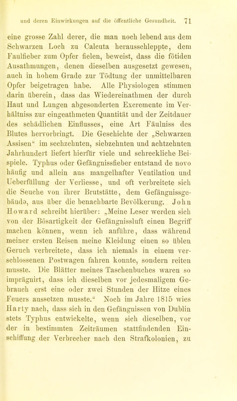 eine grosse Zahl derer, die man noch lebend aus dem Schwarzen Loch zu Calcuta herausschleppte, dem Faulfieber zum Opfer fieleu, beweist, dass die fötiden Ausathmungen, denen dieselben ausgesetzt gewesen, auch in hohem Grade zur Tödtung der unmittelbaren Opfer beigetragen habe. Alle Physiologen stimmen darin überein, dass das Wiedereinathmen der durch Haut und Lungen abgesonderten Excremente im Ver- hältniss zur eingeatlimeten Quantität und der Zeitdauer des schädlichen Einflusses, eine Art Fäulniss des Blutes hervorbringt. Die Geschichte der „Schwarzen Assisen“ im sechzehnten, siebzehnten und achtzehnten Jahrhundert liefert hierfür viele und schreckliche Bei- spiele. Typhus oder Gefängnissfieber entstand de novo häufig und allein aus mangelhafter Ventilation und Ueberfüllung der Verliesse, und oft verbreitete sich die Seuche von ihrer Brutstätte, dem Gefängnissge- bäudo, aus über die benachbarte Bevölkerung. John Howard schreibt hierüber: „Meine Leser werden sich von der Bösartigkeit der Gefängnissluft einen Begriff machen können, wenn ich anführe, dass während meiner ersten Reisen meine Kleidung einen so üblen Geruch verbreitete, dass ich niemals in einem ver- schlossenen Postwagen fahren konnte, sondern reiten musste. Die Blätter meines Taschenbuches waren so imprägnirt, dass ich dieselben vor jedesmaligem Ge- brauch erst eine oder zwei Stunden der Hitze eines Feuers aussetzen musste.“ Noch im Jahre 1815 wies Harty nach, dass sich in den Gefängnissen von Dublin stets Typhus entwickelte, wenn sich dieselben, vor der in bestimmten Zeiträumen stattfindenden Ein- schiffung der Verbrecher nach den Strafkolonien, zu