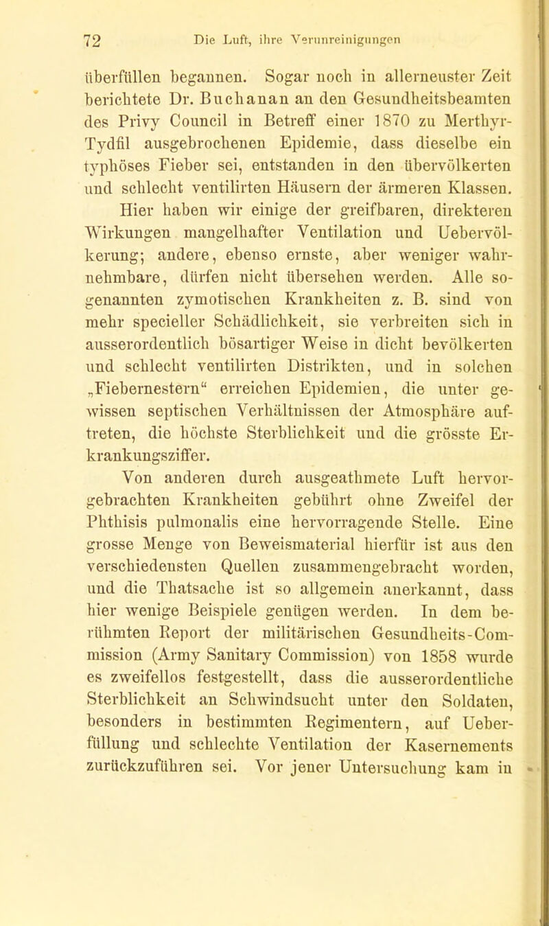 überfüllen begannen. Sogar noch in allerneuster Zeit berichtete Dr. Bucbanan an den Gesundheitsbeamten des Privy Council in Betreff einer 1870 zu Mertkyr- Tydfil ausgebrocbenen Epidemie, dass dieselbe ein typhöses Fieber sei, entstanden in den übervölkerten und schlecht ventilirten Häusern der ärmeren Klassen. Hier haben wir einige der greifbaren, direkteren Wirkungen mangelhafter Ventilation und Uebervöl- kerung; andere, ebenso ernste, aber weniger wahr- nehmbare, dürfen nicht übersehen werden. Alle so- genannten zymotischen Krankheiten z. B. sind von mehr specieller Schädlichkeit, sie verbreiten sich in ausserordentlich bösartiger Weise in dicht bevölkerten und schlecht ventilirten Distrikten, und in solchen „Fiebernestern“ erreichen Epidemien, die unter ge- wissen septischen Verhältnissen der Atmosphäre auf- treten, die höchste Sterblichkeit und die grösste Er- krankungsziffer. Von anderen durch ausgeathmete Luft hervor- gebrachten Krankheiten gebührt ohne Zweifel der Phthisis pulmonalis eine hervorragende Stelle. Eine grosse Menge von Beweismaterial hierfür ist aus den verschiedensten Quellen zusammengebracht worden, und die Thatsache ist so allgemein anerkannt, dass hier wenige Beispiele genügen werden. In dem be- rühmten Report der militärischen Gesundheits-Com- mission (Army Sanitary Commission) von 1858 wurde es zweifellos festgestellt, dass die ausserordentliche Sterblichkeit an Schwindsucht unter den Soldaten, besonders in bestimmten Regimentern, auf Ueber- füllung und schlechte Ventilation der Kasernements zurückzuführen sei. Vor jener Untersuchung kam in