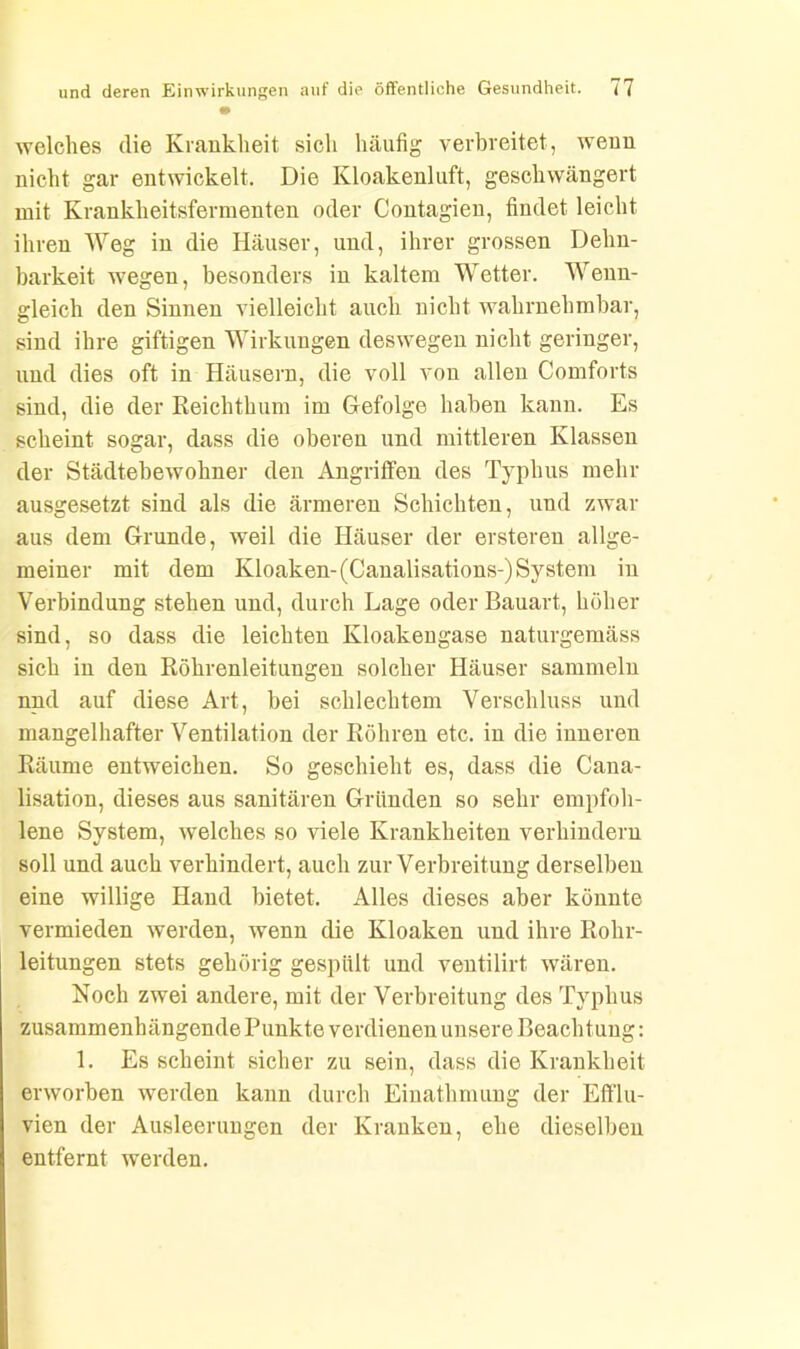 • welches die Krankheit sich häufig verbreitet, wenn nicht gar entwickelt. Die Kloakenluft, geschwängert mit Krankheitsfermenten oder Contagien, findet leicht ihren Weg in die Häuser, und, ihrer grossen Dehn- barkeit wegen, besonders in kaltem Wetter. Wenn- gleich den Sinnen vielleicht auch nicht wahrnehmbar, sind ihre giftigen Wirkungen deswegen nicht geringer, und dies oft in Häusern, die voll von allen Comforts sind, die der Reichthum im Gefolge haben kann. Es scheint sogar, dass die oberen und mittleren Klassen der Städtebewohner den Angriffen des Typhus mehr ausgesetzt sind als die ärmeren Schichten, und zwar aus dem Grunde, weil die Häuser der erstereu allge- meiner mit dem Kloaken-(Canalisations-)System in Verbindung stehen und, durch Lage oder Bauart, höher sind, so dass die leichten Kloakengase naturgemäss sich in den Röhrenleitungen solcher Häuser sammeln nnd auf diese Art, bei schlechtem Verschluss und mangelhafter Ventilation der Röhren etc. in die inneren Räume entweichen. So geschieht es, dass die Cana- lisation, dieses aus sanitären Gründen so sehr empfoh- lene System, welches so viele Krankheiten verhindern soll und auch verhindert, auch zur Verbreitung derselben eine willige Hand bietet. Alles dieses aber könnte vermieden werden, wenn die Kloaken und ihre Rohr- leitungen stets gehörig gespült und ventilirt, wären. Noch zwei andere, mit der Verbreitung des Typhus zusammenhängende Punkte verdienen unsere Beachtung: 1. Es scheint sicher zu sein, dass die Krankheit erworben werden kann durch Einathmung der Efflu- vien der Ausleerungen der Kranken, ehe dieselben entfernt werden.