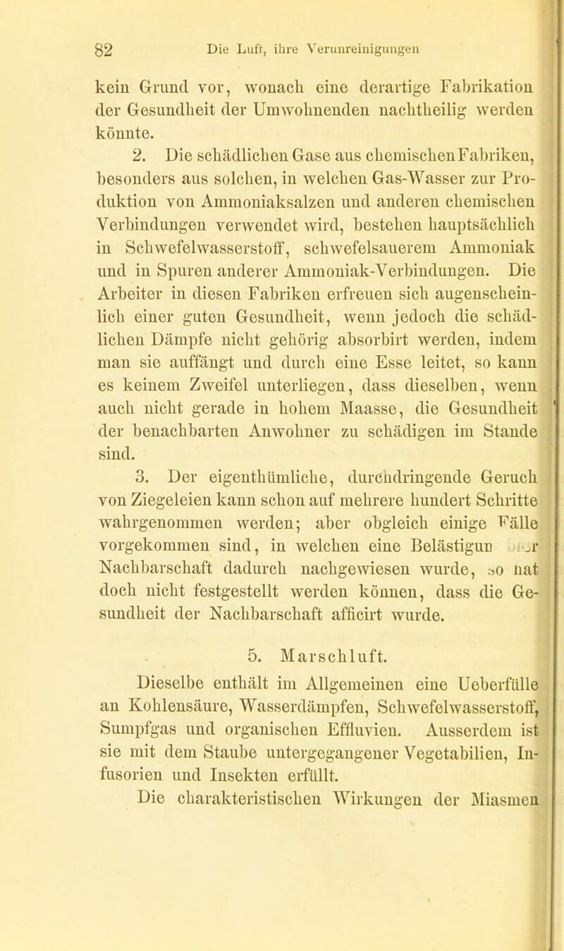 kein Grund vor, wonach eine derartige Fabrikation der Gesundheit der Umwohnenden nachtheilig werden könnte. 2. Die schädlichen Gase aus chemischen Fabriken, besonders aus solchen, in welchen Gas-Wasser zur Pro- duktion von Ammoniaksalzen und anderen chemischen Verbindungen verwendet wird, bestehen hauptsächlich in Schwefelwasserstoff, schwefelsauerem Ammoniak und in Spuren anderer Ammoniak-Verbindungen. Die Arbeiter in diesen Fabriken erfreuen sich augenschein- lich einer guten Gesundheit, wenn jedoch die schäd- lichen Dämpfe nicht gehörig absorbirt werden, indem man sie auffängt und durch eine Esse leitet, so kann es keinem Zweifel unterliegen, dass dieselben, wenn auch nicht gerade in hohem Maasse, die Gesundheit der benachbarten Anwohner zu schädigen im Stande sind. 3. Der eigentümliche, durchdringende Geruch von Ziegeleien kann schon auf mehrere hundert Schritte wahrgenommen werden; aber obgleich einige Fälle vorgekommen sind, in welchen eine Belästigun r^r Nachbarschaft dadurch nachgewiesen wurde, .-5o nat doch nicht festgestellt werden können, dass die Ge- sundheit der Nachbarschaft afficirt wurde. 5. Marschluft. Dieselbe enthält im Allgemeinen eine Ueberfülle an Kohlensäure, Wasserdämpfen, Schwefelwasserstoff, Sumpfgas und organischen Effluvien. Ausserdem ist sie mit dem Staube untergegangener Vegetabilien, In- fusorien und Insekten erfüllt. Die charakteristischen Wirkungen der Miasmen