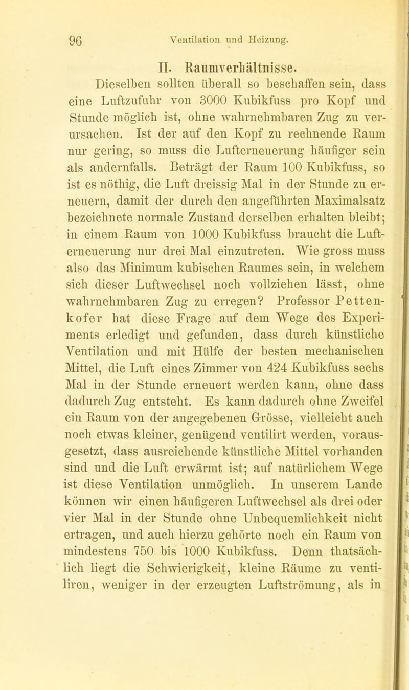 II. RaumverLältnisse. Dieselben sollten überall so beschaffen sein, dass eine Luftzufuhr von 3000 Kubikfuss pro Kopf und Stunde möglich ist, ohne wahrnehmbaren Zug zu ver- ursachen. Ist der auf den Kopf zu rechnende Raum nur gering, so muss die Lufterneuerung häufiger sein als andernfalls. Beträgt der Raum 100 Kubikfuss, so ist es nöthig, die Luft dreissig Mal in der Stunde zu er- neuern, damit der durch den angeführten Maximalsatz bezeichnete normale Zustand derselben erhalten bleibt; in einem Raum von 1000 Kubikfuss braucht die Luft- erneuerung nur drei Mal einzutreten. Wie gross muss also das Minimum kubischen Raumes sein, in welchem sich dieser Luftwechsel noch vollziehen lässt, ohne wahrnehmbaren Zug zu erregen? Professor Petten- kofer hat diese Frage auf dem Wege des Experi- ments erledigt und gefunden, dass durch künstliche Ventilation und mit Hülfe der besten mechanischen Mittel, die Luft eines Zimmer von 424 Kubikfuss sechs Mal in der Stunde erneuert werden kann, ohne dass dadurch Zug entsteht. Es kann dadurch ohne Zweifel ein Raum von der angegebenen Grösse, vielleicht auch noch etwas kleiner, genügend ventilirt werden, voraus- gesetzt, dass ausreichende künstliche Mittel vorhanden sind und die Luft erwärmt ist; auf natürlichem Wege ist diese Ventilation unmöglich. In unserem Lande können wir einen häufigeren Luftwechsel als drei oder vier Mal in der Stunde ohne Unbequemlichkeit nicht ertragen, und auch hierzu gehörte noch ein Raum von mindestens 750 bis 1000 Kubikfuss. Denn thatsäck- lich liegt die Schwierigkeit, kleine Räume zu venti- liren, weniger in der erzeugten Luftströmung, als in
