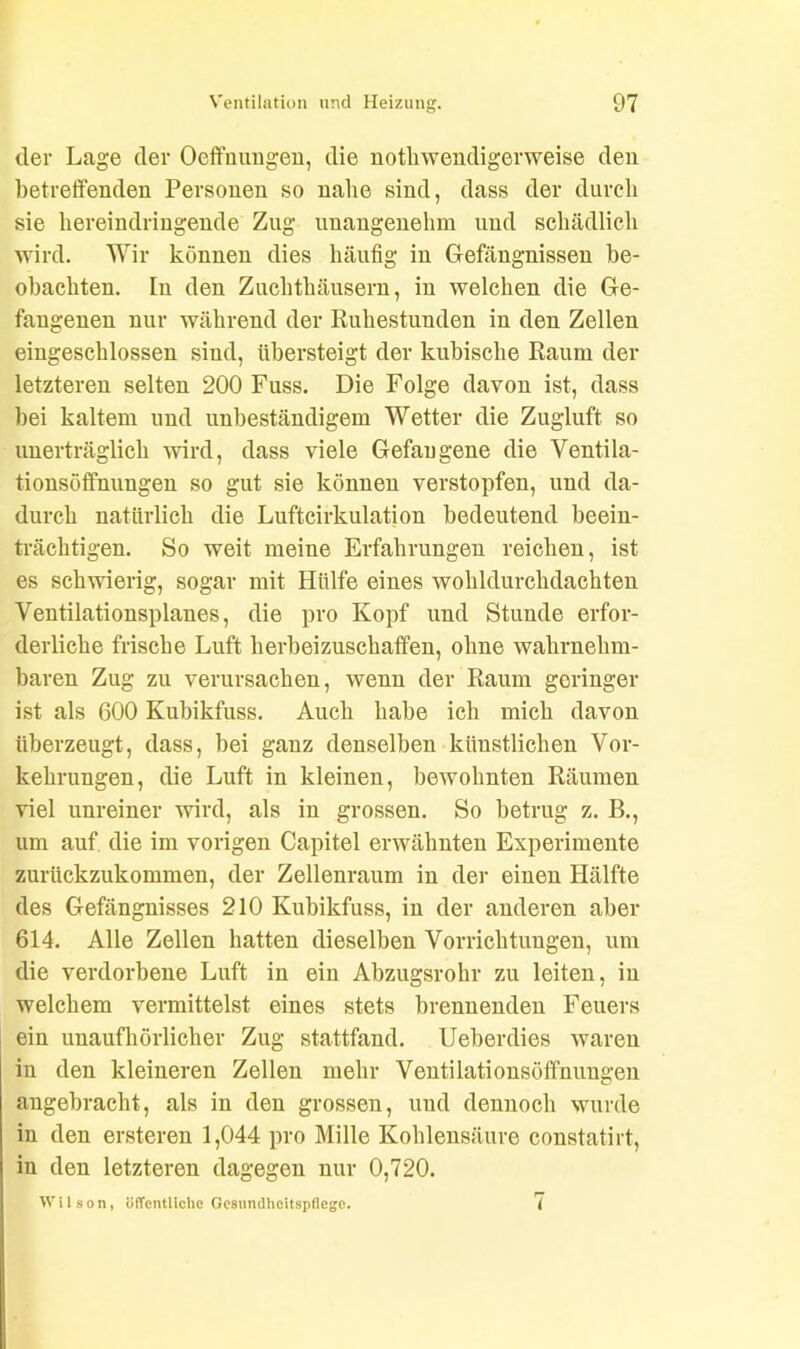 der Lage der Oeffmmgen, die notliwendigerweise den betreffenden Personen so nahe sind, dass der durch sie hereindringende Zug unangenehm und schädlich wird. Wir können dies häufig in Gefängnissen be- obachten. In den Zuchthäusern, in welchen die Ge- fangenen nur während der Ruhestunden in den Zellen eingeschlossen sind, übersteigt der kubische Raum der letzteren selten 200 Fuss. Die Folge davon ist, dass bei kaltem und unbeständigem Wetter die Zugluft so unerträglich wird, dass viele Gefangene die Ventila- tionsöffnungen so gut sie können verstopfen, und da- durch natürlich die Lufteirkulation bedeutend beein- trächtigen. So weit meine Erfahrungen reichen, ist es schwierig, sogar mit Hülfe eines wohldurchdachten Ventilationsplanes, die pro Kopf und Stunde erfor- derliche frische Luft herbeizuschaffen, ohne wahrnehm- baren Zug zu verursachen, wenn der Raum geringer ist als 600 Kubikfuss. Auch habe ich mich davon überzeugt, dass, bei ganz denselben künstlichen Vor- kehrungen, die Luft in kleinen, bewohnten Räumen viel unreiner wird, als in grossen. So betrug z. B., um auf. die im vorigen Capitel erwähnten Experimente zurückzukommen, der Zellenraum in der einen Hälfte des Gefängnisses 210 Kubikfuss, in der anderen aber 614. Alle Zellen hatten dieselben Vorrichtungen, um die verdorbene Luft in ein Abzugsrohr zu leiten, in welchem vermittelst eines stets brennenden Feuers ein unaufhörlicher Zug stattfand. Ueberdies waren in den kleineren Zellen mehr Ventilationsöffnungen angebracht, als in den grossen, und dennoch wurde in den ersteren 1,044 pro Mille Kohlensäure constatirt, in den letzteren dagegen nur 0,720. Wilson, öffentliche Gesundheitspflege. 7