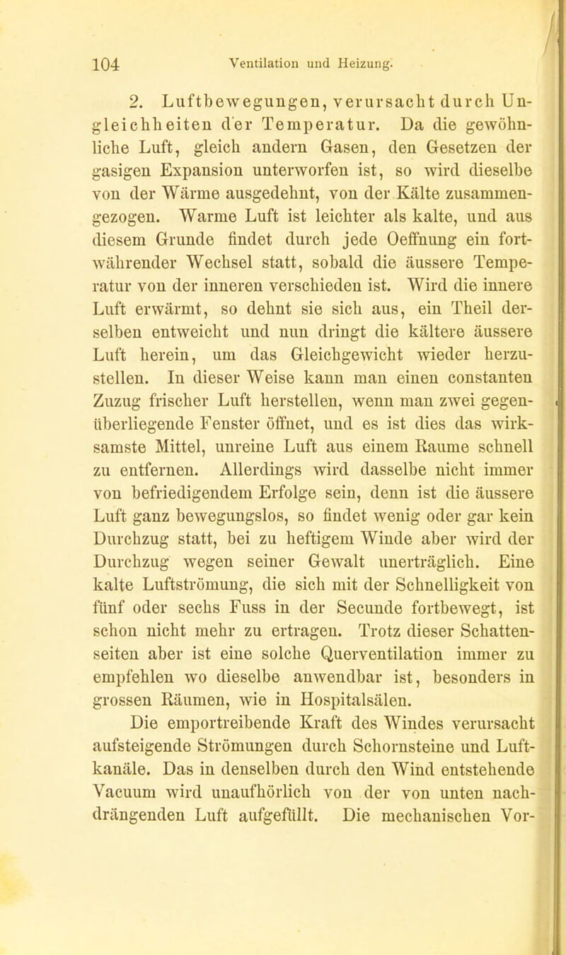 2. Luftbewegungen, verursacht durch Un- gleichheiten der Temperatur. Da die gewöhn- liche Luft, gleich andern Gasen, den Gesetzen der gasigen Expansion unterworfen ist, so wird dieselbe von der Wärme ausgedehnt, von der Kälte zusammen- gezogen. Warme Luft ist leichter als kalte, und aus diesem Grunde findet durch jede Oeffnung ein fort- währender Wechsel statt, sobald die äussere Tempe- ratur von der inneren verschieden ist. Wird die innere Luft erwärmt, so dehnt sie sich aus, ein Theil der- selben entweicht und nun dringt die kältere äussere Luft herein, um das Gleichgewicht wieder herzu- stellen. In dieser Weise kann man einen constanten Zuzug frischer Luft lierstellen, wenn man zwei gegen- überliegende Fenster öffnet, und es ist dies das wirk- samste Mittel, unreine Luft aus einem Raume schnell zu entfernen. Allerdings wird dasselbe nicht immer von befriedigendem Erfolge sein, denn ist die äussere Luft ganz bewegungslos, so findet wenig oder gar kein Durchzug statt, bei zu heftigem Winde aber wird der Durchzug wegen seiner Gewalt unerträglich. Eine kalte Luftströmung, die sich mit der Schnelligkeit von fünf oder sechs Fuss in der Secunde fortbewegt, ist schon nicht mehr zu ertragen. Trotz dieser Schatten- seiten aber ist eine solche Querventilation immer zu empfehlen wo dieselbe anwendbar ist, besonders in grossen Räumen, wie in Hospitalsälen. Die emportreibende Kraft des Windes verursacht aufsteigende Strömungen durch Schornsteine und Luft- kanäle. Das in denselben durch den Wind entstehende Vacuum wird unaufhörlich von der von unten nach- drängenden Luft aufgefiillt. Die mechanischen Vor-