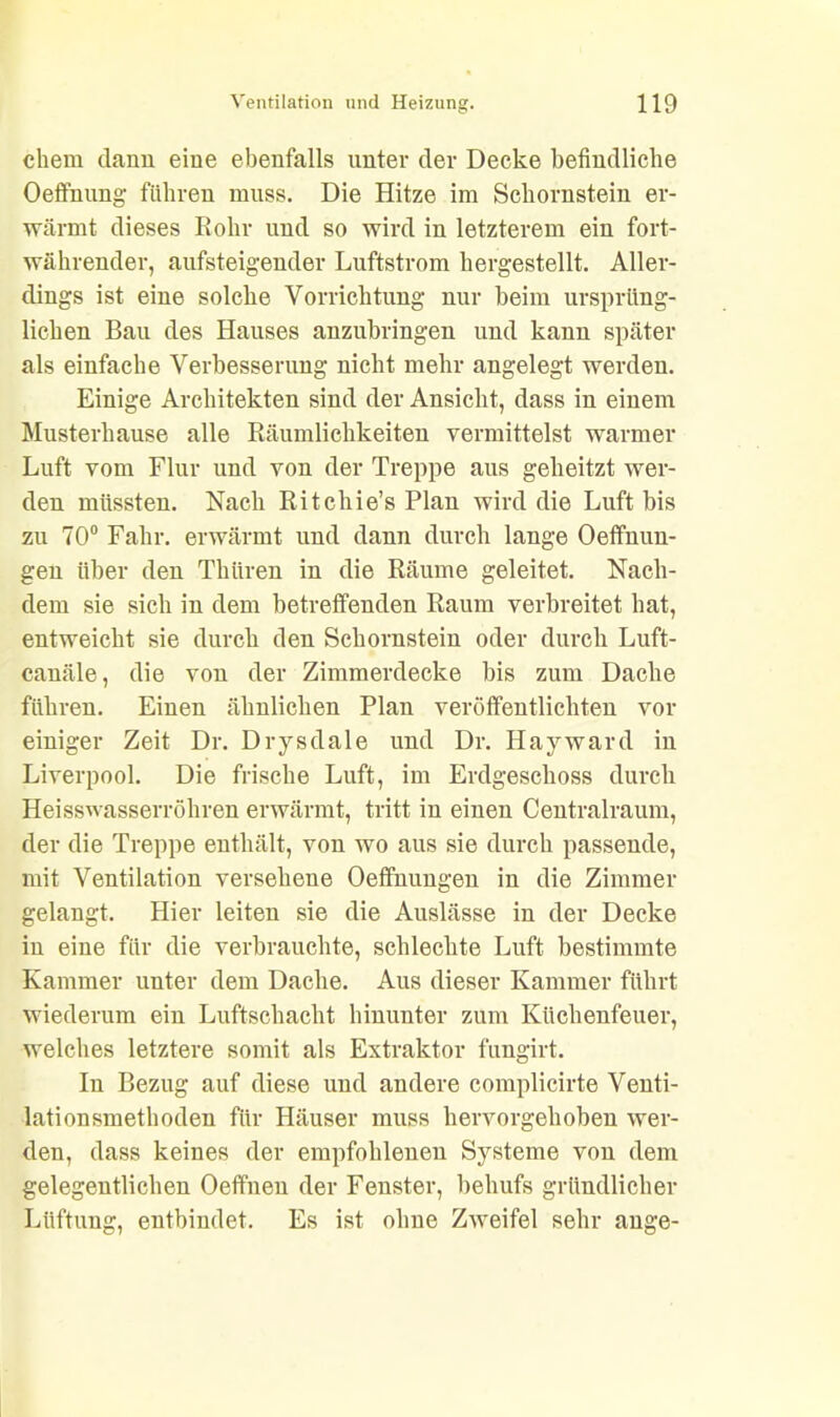 chem dann eine ebenfalls unter der Decke befindliche Oeffnung führen muss. Die Hitze im Schornstein er- wärmt dieses Rohr und so wird in letzterem ein fort- währender, aufsteigender Luftstrom hergestellt. Aller- dings ist eine solche Vorrichtung nur beim ursprüng- lichen Bau des Hauses anzubringen und kann später als einfache Verbesserung nicht mehr angelegt werden. Einige Architekten sind der Ansicht, dass in einem Musterhause alle Räumlichkeiten vermittelst warmer Luft vom Flur und von der Treppe aus geheitzt wer- den müssten. Nach Ritchie’s Plan wird die Luft bis zu 70° Fahr, erwärmt und dann durch lange Oeffnun- gen über den Tlniren in die Räume geleitet. Nach- dem sie sich in dem betreffenden Raum verbreitet hat, entweicht sie durch den Schornstein oder durch Luft- canäle, die von der Zimmerdecke bis zum Dache führen. Einen ähnlichen Plan veröffentlichten vor einiger Zeit Dr. Drysdale und Dr. Hayward in Liverpool. Die frische Luft, im Erdgeschoss durch Heisswasserröhren erwärmt, tritt in einen Centralraum, der die Treppe enthält, von wo aus sie durch passende, mit Ventilation versehene Oeffnungen in die Zimmer gelangt. Hier leiten sie die Auslässe in der Decke in eine für die verbrauchte, schlechte Luft bestimmte Kammer unter dem Dache. Aus dieser Kammer führt wiederum ein Luftschacht hinunter zum Küchenfeuer, welches letztere somit als Extraktor fungirt. In Bezug auf diese und andere complicirte Venti- lationsmethoden für Häuser muss hervorgehoben wer- den, dass keines der empfohlenen Systeme von dem gelegentlichen Oeffneu der Fenster, behufs gründlicher Lüftung, entbindet. Es ist ohne Zweifel sehr äuge-