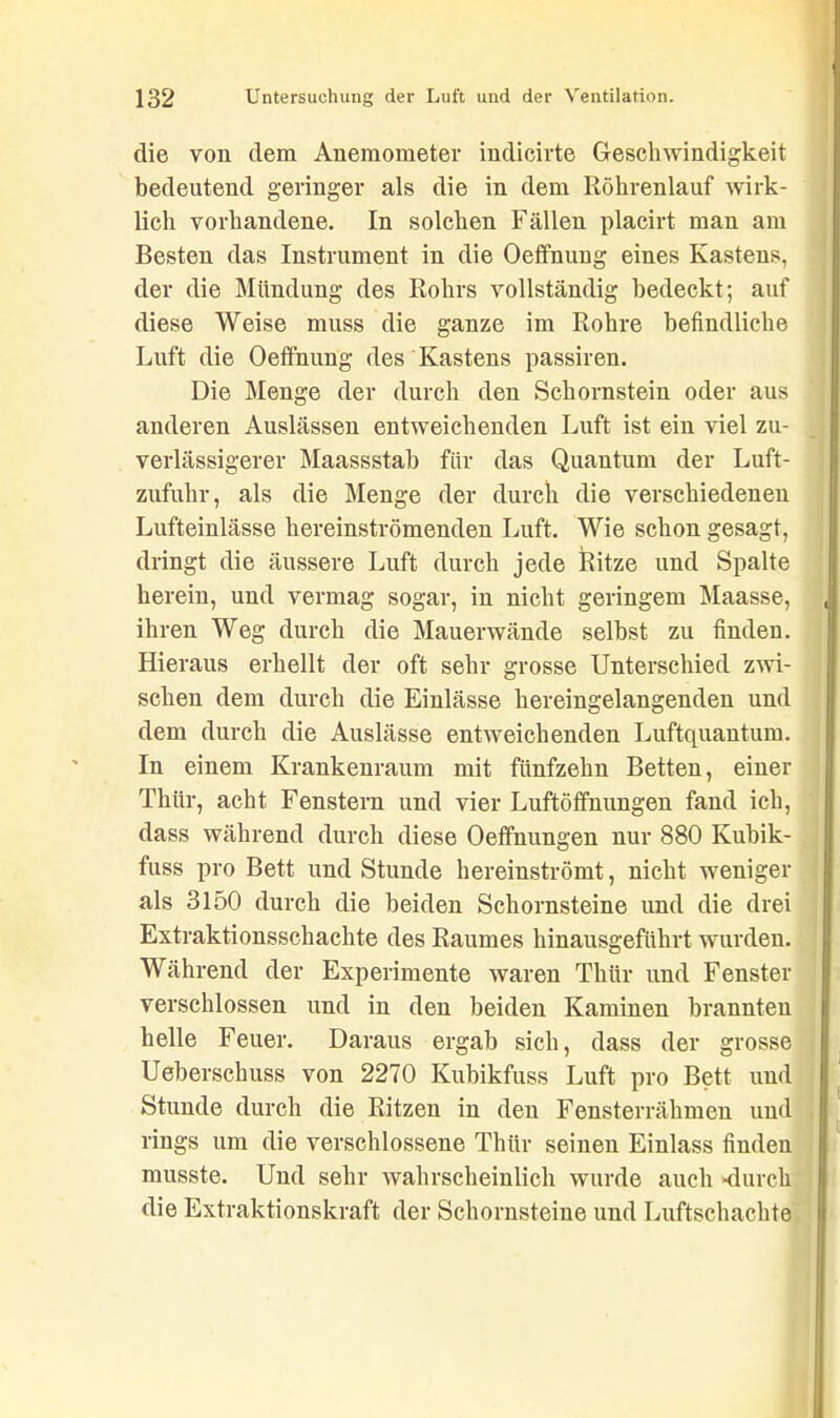 die von dem Anemometer indicirte Geschwindigkeit bedeutend geringer als die in dem Röhrenlauf wirk- lich vorhandene. In solchen Fällen placirt man am Besten das Instrument in die Oeffnung eines Kastens, der die Mündung des Rohrs vollständig bedeckt; auf diese Weise muss die ganze im Rohre befindliche Luft die Oeffnung des Kastens passiren. Die Menge der durch den Schornstein oder aus anderen Auslässen entweichenden Luft ist ein viel zu- verlässigerer Maassstab für das Quantum der Luft- zufuhr, als die Menge der durch die verschiedenen Lufteinlässe hereinströmenden Luft. Wie schon gesagt, dringt die äussere Luft durch jede Ritze und Spalte herein, und vermag sogar, in nicht geringem Maasse, ihren Weg durch die Mauerwände selbst zu finden. Hieraus erhellt der oft sehr grosse Unterschied zwi- schen dem durch die Einlässe hereingelangenden und dem durch die Auslässe entweichenden Luftquantum. In einem Krankenraum mit fünfzehn Betten, einer Thür, acht Fenstern und vier Luftötfnungen fand ich, dass während durch diese Oeffnungen nur 880 Kubik- fuss pro Bett und Stunde hereinströmt, nicht weniger als 3150 durch die beiden Schornsteine und die drei Extraktionsschachte des Raumes hinausgeführt wurden. Während der Experimente waren Thür und Fenster verschlossen und in den beiden Kaminen brannten helle Feuer. Daraus ergab sich, dass der grosse Ueberschuss von 2270 Kubikfuss Luft pro Bett und Stunde durch die Ritzen in den Fensterrähmeu und rings um die verschlossene Thür seinen Einlass finden musste. Und sehr wahrscheinlich wurde auch -durch die Extraktionskraft der Schornsteine und Luftschachte