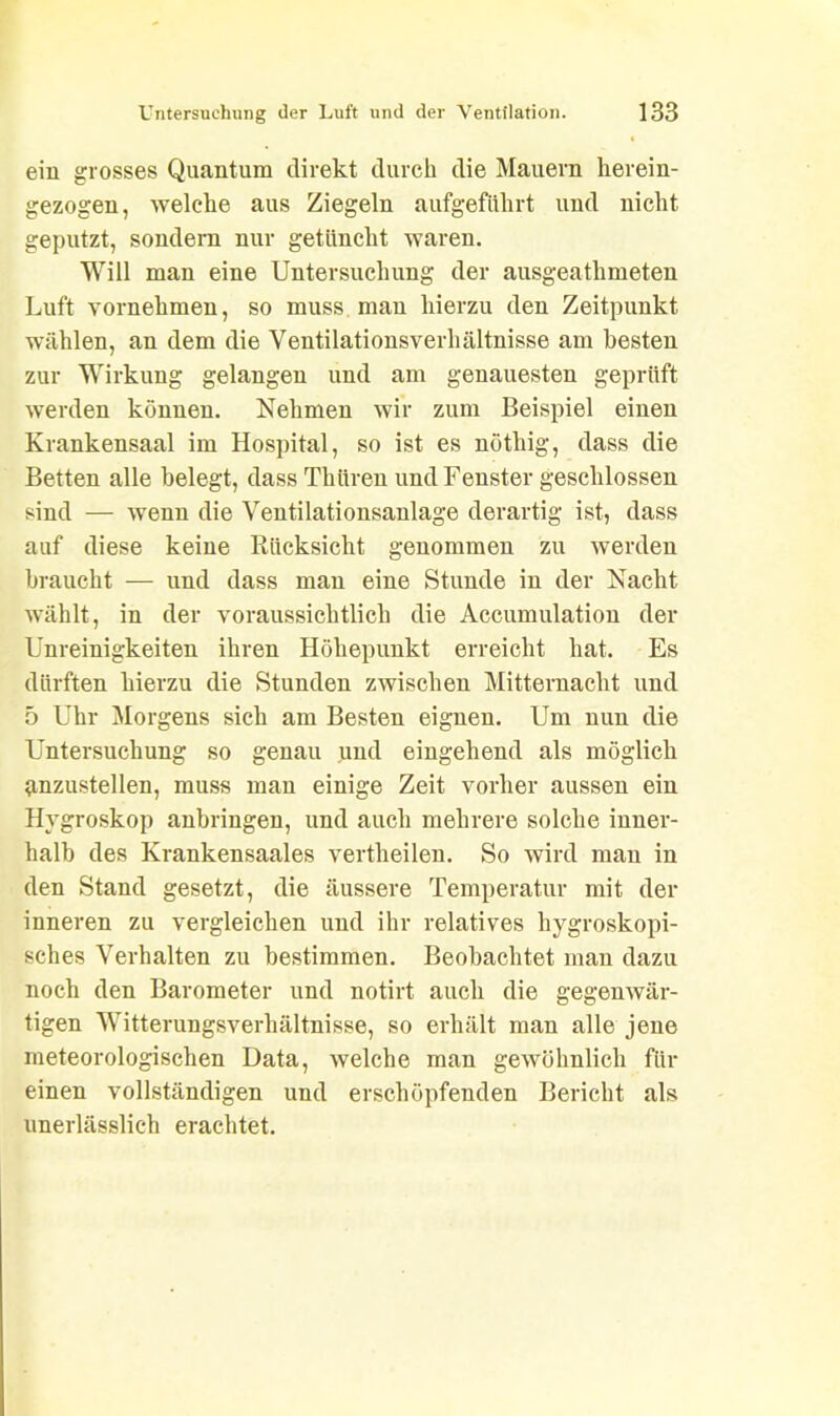 ein grosses Quantum direkt durch die Mauern herein- gezogen, welche aus Ziegeln aufgeführt und nicht geputzt, sondern nur getüncht waren. Will man eine Untersuchung der ausgeathmeten Luft vornehmen, so muss man hierzu den Zeitpunkt wählen, an dem die Ventilationsverhältnisse am besten zur Wirkung gelangen und am genauesten geprüft werden können. Nehmen wir zum Beispiel einen Krankensaal im Hospital, so ist es nöthig, dass die Betten alle belegt, dass Thüren und Fenster geschlossen sind — wenn die Ventilationsanlage derartig ist, dass auf diese keine Rücksicht genommen zu werden braucht — und dass man eine Stunde in der Nacht wählt, in der voraussichtlich die Accumulation der Unreinigkeiten ihren Höhepunkt erreicht hat. Es dürften hierzu die Stunden zwischen Mitternacht und 5 Uhr Morgens sich am Besten eignen. Um nun die Untersuchung so genau und eingehend als möglich anzustellen, muss man einige Zeit vorher aussen ein Hygroskop anbringen, und auch mehrere solche inner- halb des Krankensaales vertheilen. So wird man in den Stand gesetzt, die äussere Temperatur mit der inneren zu vergleichen und ihr relatives hygroskopi- sches Verhalten zu bestimmen. Beobachtet man dazu noch den Barometer und notirt auch die gegenwär- tigen Witterungsverhältnisse, so erhält man alle jene meteorologischen Data, welche man gewöhnlich für einen vollständigen und erschöpfenden Bericht als unerlässlich erachtet.