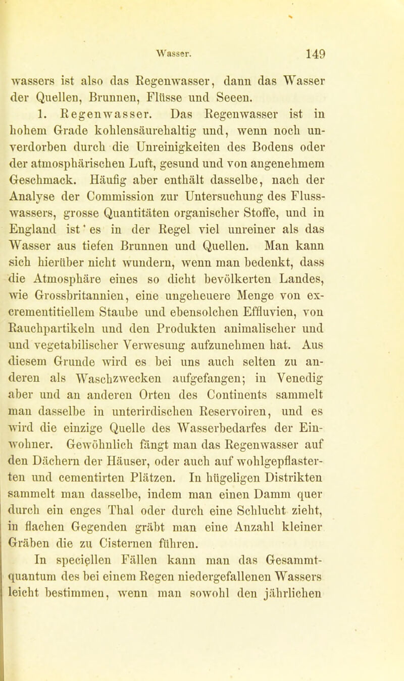 wassers ist also das Regenwasser, dann das Wasser der Quellen, Brunnen, Flüsse und Seeen. 1. Regenwasser. Das Regenwasser ist in bolieru Grade kohlensäurebaltig und, wenn noch un- verdorben durch die Unreinigkeiten des Bodens oder der atmosphärischen Luft, gesund und von angenehmem Geschmack. Häufig aber enthält dasselbe, nach der Analyse der Commission zur Untersuchung des Fluss- wassers, grosse Quantitäten organischer Stoffe, und in England ist * es in der Regel viel unreiner als das Wasser aus tiefen Brunnen und Quellen. Man kann sich hierüber nicht wundern, wenn man bedenkt, dass die Atmosphäre eines so dicht bevölkerten Landes, wie Grossbritannien, eine ungeheuere Menge von ex- crementitiellem Staube und ebensolchen Effluvien, von Rauchpartikeln und den Produkten animalischer und und vegetabilischer Verwesung aufzunehmen hat. Aus diesem Grunde wird es bei uns auch selten zu an- deren als Waschzwecken aufgefangen; in Venedig aber und an anderen Orten des Continents sammelt man dasselbe in unterirdischen Reservoiren, und es wird die einzige Quelle des Wasserbedarfes der Ein- wohner. Gewöhnlich fängt man das Regenwasser auf den Dächern der Häuser, oder auch auf wohlgepflaster- ten und cementirten Plätzen. In hügeligen Distrikten sammelt man dasselbe, indem man einen Damm quer durch ein enges Thal oder durch eine Schlucht zieht, in flachen Gegenden gräbt man eine Anzahl kleiner Gräben die zu Cisternen führen. In speciellen Fällen kann man das Gesammt- quantum des bei einem Regen niedergefallenen Wassers leicht bestimmen, wenn man sowohl den jährlichen