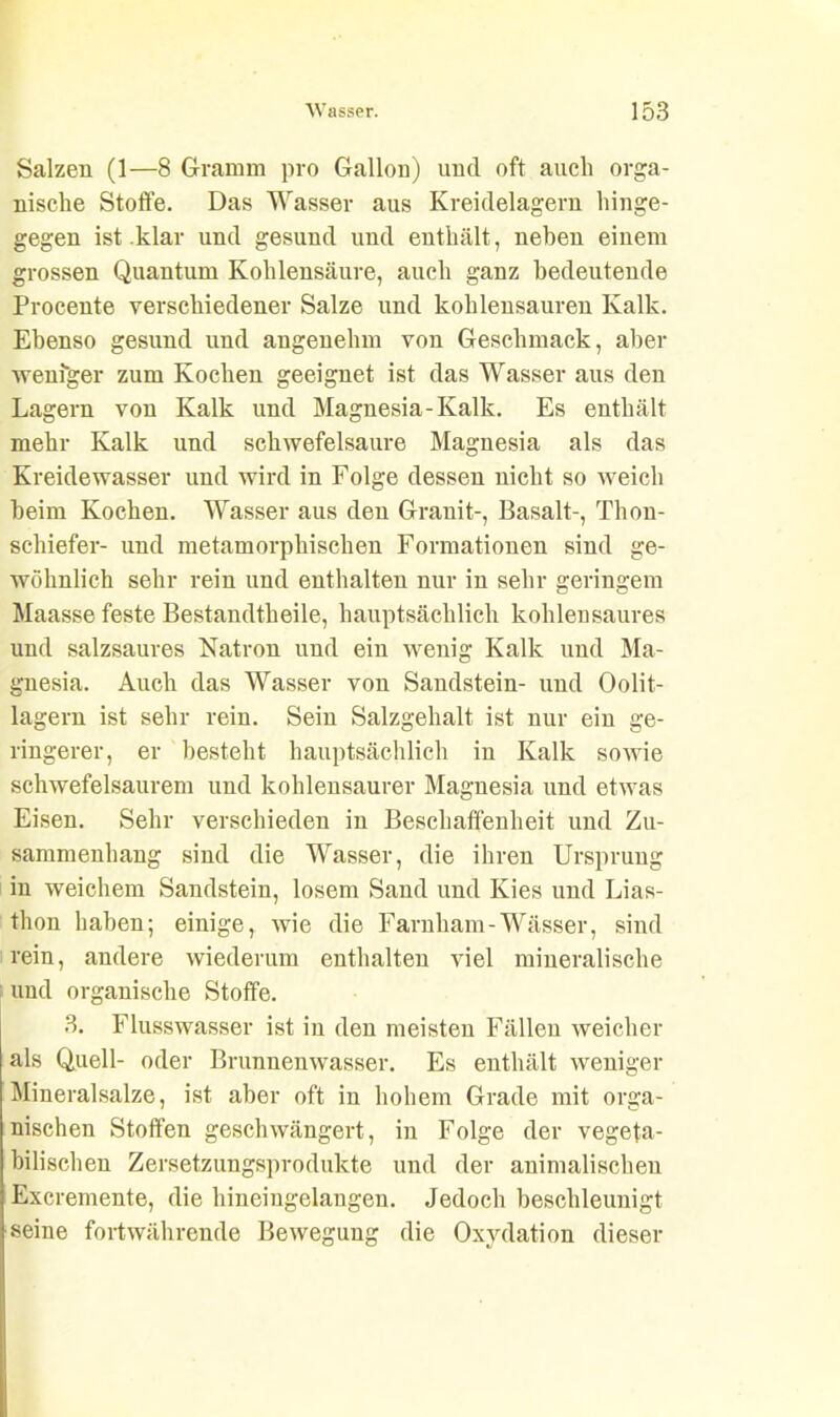 Salzen (1—8 Gramm pro Gallon) und oft auch orga- nische Stoffe. Das Wasser aus Kreidelagern hinge- gegen ist .klar und gesund und enthält , neben einem grossen Quantum Kohlensäure, auch ganz bedeutende Procente verschiedener Salze und kohlensauren Kalk. Ebenso gesund und angenehm von Geschmack, aber weniger zum Kochen geeignet ist das Wasser aus den Lagern von Kalk und Magnesia-Kalk. Es enthält mehr Kalk und schwefelsaure Magnesia als das Kreidewasser und wird in Folge dessen nicht so weich beim Kochen. Wasser aus den Granit-, Basalt-, Thon- schiefer- und metamorphischen Formationen sind ge- wöhnlich sehr rein und enthalten nur in sehr geringem Maasse feste Bestandteile, hauptsächlich kohlensaures und salzsaures Natron und ein wenig Kalk und Ma- gnesia. Auch das Wasser von Sandstein- und Oolit- lagern ist sehr rein. Sein Salzgehalt ist nur ein ge- ringerer, er besteht hauptsächlich in Kalk sowie schwefelsaurem und kohlensaurer Magnesia und etwas Eisen. Sehr verschieden in Beschaffenheit und Zu- sammenhang sind die Wasser, die ihren Ursprung in weichem Sandstein, losem Sand und Kies und Lias- thon haben; einige, wie die Farnham-Wässer, sind rein, andere wiederum enthalten viel mineralische und organische Stoffe. 3. Flusswasser ist in den meisten Fällen weicher als Quell- oder Brunnenwasser. Es enthält weniger Mineralsalze, ist aber oft in hohem Grade mit orga- nischen Stoffen geschwängert, in Folge der vegeta- bilischen Zersetzungsprodukte und der animalischen Excremente, die hineiugelangen. Jedoch beschleunigt seine fortwährende Bewegung die Oxydation dieser