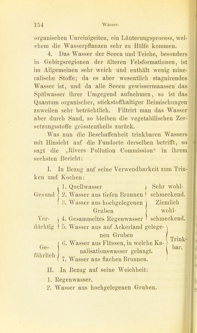 organischen Unreinigeiten, ein Läuterungsprocess, wel- chem die Wasserpflanzen sehr zu Hülfe kommen. 4. Das Wasser der Seeen und Teiche, besonders in Gebirgsregionen der älteren Felsformationen, ist im Allgemeinen sehr weich und enthält wenig mine- ralische Stoffe; da es aber wesentlich stagnirendes Wasser ist, und da alle Seeen gewissermaassen das Spülwasser ihrer Umgegend aufnehmen, so ist das Quantum organischer, stickstoffhaltiger Beimischungen zuweilen sehr beträchtlich. Filtrirt man das Wasser aber durch Sand, so bleiben die vegetabilischen Zer- setzungsstoffe grösstentheils zurück. Was nun die Beschaffenheit trinkbaren Wassers mit Hinsicht auf die Fundorte derselben betrifft, so sagt die „Rivers Pollution Commission“ in ihrem sechsten Bericht: I. In Bezug auf seine Verwendbarkeit zum Trin- ken und Kochen: Gesund { 2. Wasser aus tiefen Brunnen 1 schmeckend. Ver- j 4. Gesammeltes Regenwasser ) schmeckend, dächtig ( 5. Wasser aus auf Ackerland gelege- i 1. Quellwasser | Sehr wohl- d. Wasser aus hochgelegenen Gruben Ziemlich wohl- 6. Wasser aus Flüssen, in welche Ka- nalisationswasser gelangt. neu Gruben ( 7. Wasser aus flachen Brunnen. II. In Bezug auf seine Weichheit: 1. Regenwasser. 2. Wasser aus hochgelegenen Gruben.