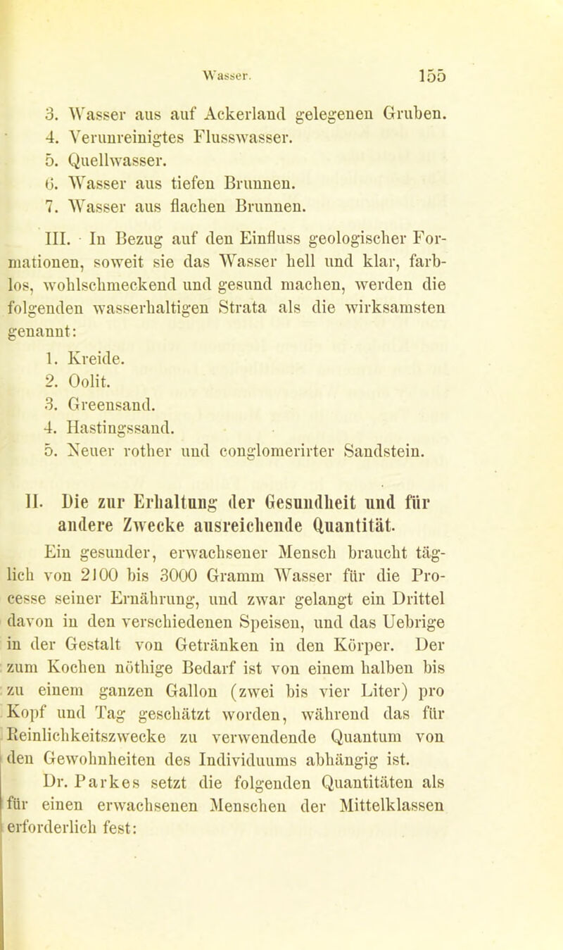 3. Wasser aus auf Ackerland gelegenen Gruben. 4. Verunreinigtes Flusswasser. 5. Quellwasser. 6. Wasser aus tiefen Brunnen. 7. Wasser aus flachen Brunnen. III. In Bezug auf den Einfluss geologischer For- mationen, soweit sie das Wasser hell und klar, farb- los, wohlschmeckend und gesund machen, werden die folgenden wasserhaltigen Strata als die wirksamsten genannt: 1. Kreide. 2. Oolit. 3. Greensand. 4. Hastingssand. 5. Neuer rother und conglomerirter Sandstein. 11. Die zur Erhaltung der Gesundheit und für andere Zwecke ausreichende Quantität. Ein gesunder, erwachsener Mensch braucht täg- lich von 2100 bis 3000 Gramm Wasser für die Pro- cesse seiner Ernährung, und zwar gelangt ein Drittel davon in den verschiedenen Speisen, und das Uebrige in der Gestalt von Getränken in den Körper. Der zum Kochen nöthige Bedarf ist von einem halben bis zu einem ganzen Gallon (zwei bis vier Liter) pro Kopf und Tag geschätzt worden, während das für Reinlichkeitszwecke zu verwendende Quantum von den Gewohnheiten des Individuums abhängig ist. Dr. Parkes setzt die folgenden Quantitäten als für einen erwachsenen Menschen der Mittelklassen erforderlich fest: