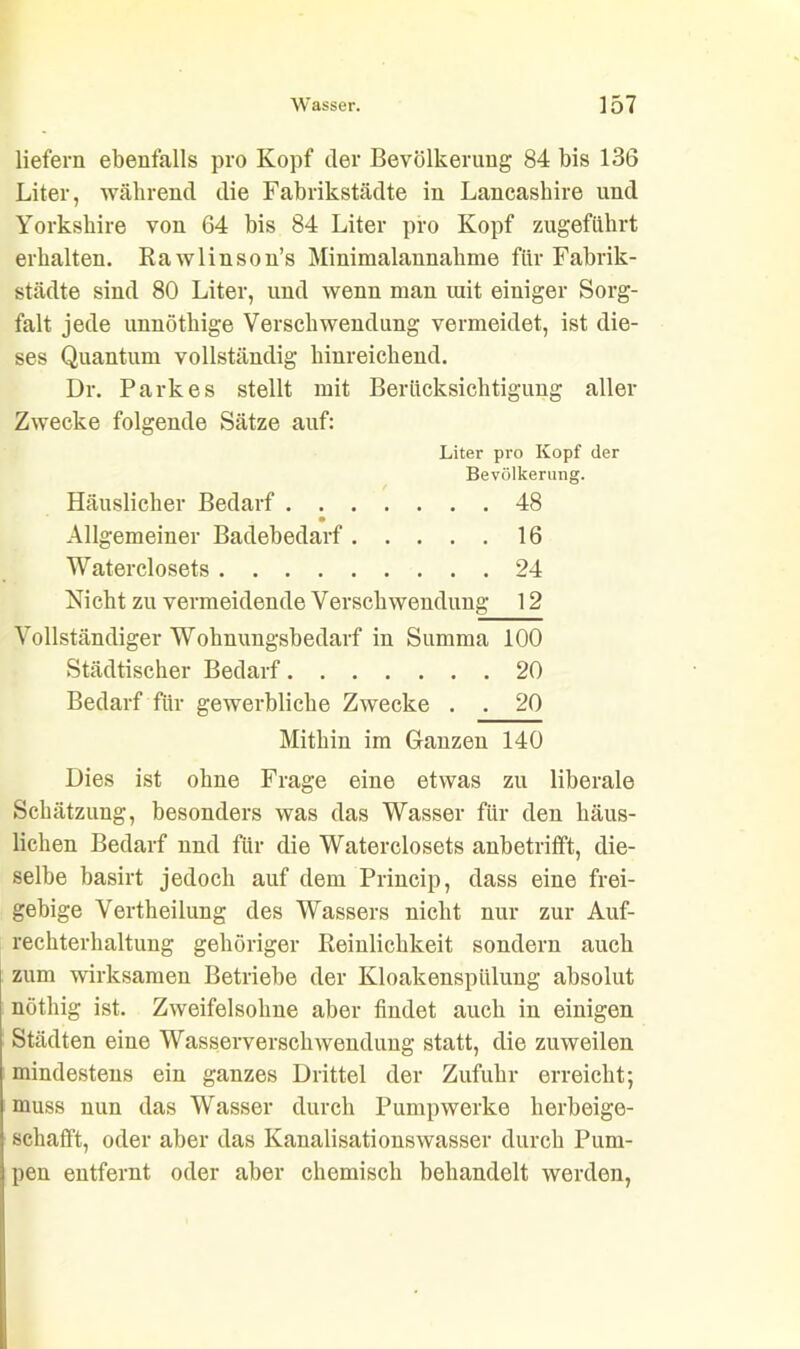 liefern ebenfalls pro Kopf der Bevölkerung 84 bis 136 Liter, während die Fabrikstädte in Lancaskire und Yorkskire von 64 bis 84 Liter pro Kopf zugeführt erhalten. Rawlinson’s Minimalannahme für Fabrik- städte sind 80 Liter, und wenn man mit einiger Sorg- falt jede unnötkige Verschwendung vermeidet, ist die- ses Quantum vollständig hinreichend. Dr. Parkes stellt mit Berücksichtigung aller Zwecke folgende Sätze auf: Liter pro Kopf der Bevölkerung. Häuslicher Bedarf 48 Allgemeiner Badebedarf 16 Waterclosets 24 Nicht zu vermeidende Verschwendung 12 Vollständiger Wohnungsbedarf in Summa 100 Städtischer Bedarf 20 Bedarf für gewerbliche Zwecke . . 20 Mithin im Ganzen 140 Dies ist ohne Frage eine etwas zu liberale Schätzung, besonders was das Wasser für den häus- lichen Bedarf und für die Waterclosets anbetrifft, die- selbe basirt jedoch auf dem Princip, dass eine frei- gebige Vertheilung des Wassers nicht nur zur Auf- rechterhaltung gehöriger Reinlichkeit sondern auch zum wirksamen Betriebe der Kloakenspülung absolut nöthig ist. Zweifelsohne aber findet auch in einigen Städten eine Wasserverschwendung statt, die zuweilen mindestens ein ganzes Drittel der Zufuhr erreicht; muss nun das Wasser durch Pumpwerke herbeige- schafft, oder aber das Kanalisationswasser durch Pum- pen entfernt oder aber chemisch behandelt werden,