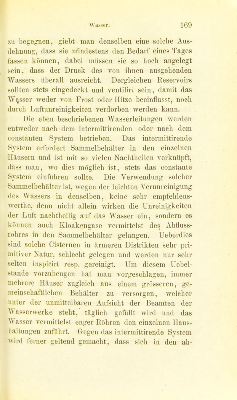 zu begegnen, giebt man denselben eine solche Aus- dehnung, dass sie mindestens den Bedarf eines Tages fassen können, dabei müssen sie so hoch angelegt sein, dass der Druck des von ihnen ausgehenden Wassers überall ausreicht. Dergleichen Reservoirs sollten stets eingedeckt und ventilirfc sein, damit das Wasser weder von Frost oder Hitze beeinflusst, noch durch Luftunreinigkeiten verdorben werden kann. Die eben beschriebenen Wasserleitungen werden entweder nach dem intermittirenden oder nach dem constanten System betrieben. Das intermittirende System erfordert Sammelbehälter in den einzelnen Häusern und ist mit so vielen Nachtheilen verknüpft, dass man, wo dies möglich ist, stets das constante System einführen sollte. Die Verwendung solcher Sammelbehälter ist, wegen der leichten Verunreinigung des Wassers in denselben, keine sehr empfehlens- werthe, denn nicht allein wirken die Unreinigkeiten der Luft nachtheilig auf das Wasser ein, sondern es können auch Kloakmigase vermittelst des Abfluss- rohres in den Sammelbehälter gelangen. Ueberdies sind solche Cisternen in ärmeren Distrikten sehr pri- mitiver Natur, schlecht gelegen und werden nur sehr selten inspicirt resp. gereinigt. Um diesem Uebel- stande vorzubeugen hat mau vorgeschlagen, immer mehrere Häuser zugleich aus einem grösseren, ge- meinschaftlichen Behälter zu versorgen, welcher unter der unmittelbaren Aufsicht der Beamten der Wasserwerke steht, täglich gefüllt wird und das W asser vermittelst enger Röhren den einzelnen Haus- haltungen zuführt. Gegen das intermittirende System wird ferner geltend gemacht, dass sich in den ab-