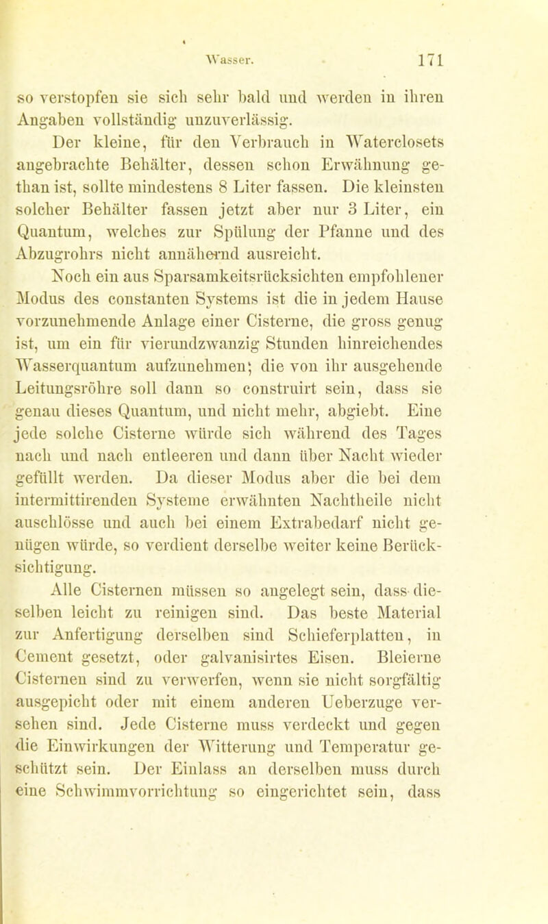 so verstopfen sie sich sehr bald und werden in ihren Angaben vollständig unzuverlässig. Der kleine, für den Verbrauch in Waterclosets angebrachte Behälter, dessen schon Erwähnung ge- than ist, sollte mindestens 8 Liter fassen. Die kleinsten solcher Behälter fassen jetzt aber nur 3 Liter, ein Quantum, welches zur Spülung der Pfanne und des Abzugrohrs nicht annähernd ausreicht. Noch ein aus Sparsamkeitsrücksichten empfohlener Modus des constanten Systems ist die in jedem Hause vorzunehmende Anlage einer Cisterne, die gross genug ist, um ein für vierundzwanzig Stunden hinreichendes Wasserquantum aufzunehmen; die von ihr ausgehende Leitungsröhre soll dann so construirt sein, dass sie genau dieses Quantum, und nicht mehr, abgiebt. Eine jede solche Cisterne würde sich während des Tages nach und nach entleeren und dann über Nacht wieder gefüllt werden. Da dieser Modus aber die bei dem intermittirenden Systeme erwähnten Nachtheile nicht auschlösse und auch bei einem Extrabedarf nicht ge- nügen würde, so verdient derselbe weiter keine Berück- sichtigung. Alle Cisternen müssen so angelegt sein, dass die- selben leicht zu reinigen sind. Das beste Material zur Anfertigung derselben sind Schieferplatteu, in Cement gesetzt, oder galvanisirtes Eisen. Bleierne Cisternen sind zu verwerfen, wenn sie nicht sorgfältig ausgepicht oder mit einem anderen Ueberzuge ver- sehen sind. Jede Cisterne muss verdeckt und gegen die Einwirkungen der Witterung und Temperatur ge- schützt sein. Der Einlass an derselben muss durch eine Schwimmvorrichtung so eingerichtet sein, dass