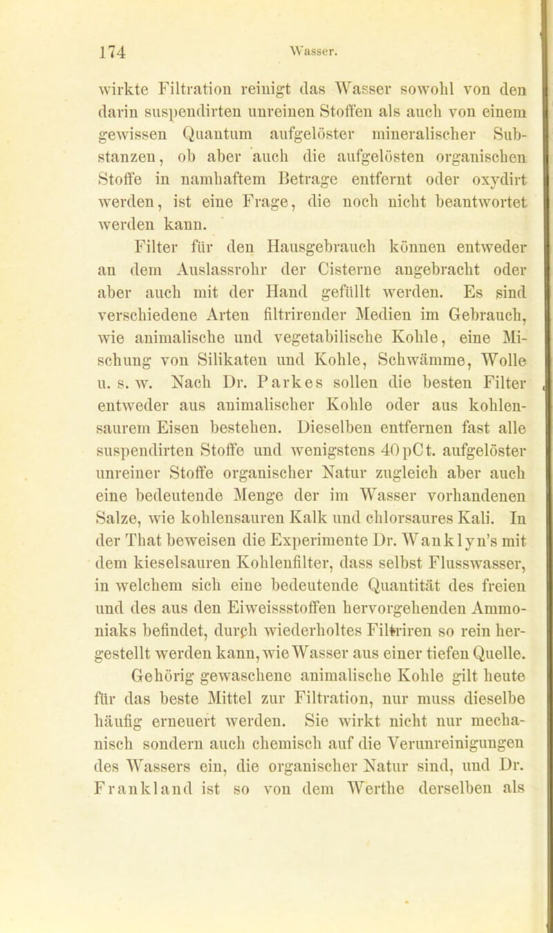 wirkte Filtration reinigt das Wasser sowohl von den darin suspendirten unreinen Stoffen als auch von einem gewissen Quantum aufgelöster mineralischer Sub- stanzen, ob aber auch die aufgelösten organischen Stoffe in namhaftem Betrage entfernt oder ox}7dirt werden, ist eine Frage, die noch nicht beantwortet werden kann. Filter für den Hausgebrauch können entweder an dem Auslassrohr der Cisterne angebracht oder aber auch mit der Hand gefüllt werden. Es sind verschiedene Arten filtrirender Medien im Gebrauch, wie animalische und vegetabilische Kohle, eine Mi- schung von Silikaten und Kohle, Schwämme, Wolle u. s. w. Nach Dr. Parkes sollen die besten Filter entweder aus animalischer Kohle oder aus kohlen- saurem Eisen bestehen. Dieselben entfernen fast alle suspendirten Stoffe und wenigstens 40pCt. aufgelöster unreiner Stoffe organischer Natur zugleich aber auch eine bedeutende Menge der im Wasser vorhandenen Salze, wie kohlensauren Kalk und chlorsaures Kali. In der That beweisen die Experimente Dr. Wanklyn’s mit dem kieselsauren Kohlenfilter, dass selbst Flusswasser, in welchem sich eine bedeutende Quantität des freien und des aus den Eiweissstoffen hervorgehenden Ammo- niaks befindet, durch wiederholtes Filtriren so rein her- gestellt werden kann, wie Wasser aus einer tiefen Quelle. Gehörig gewaschene animalische Kohle gilt heute für das beste Mittel zur Filtration, nur muss dieselbe häufig erneuert werden. Sie wirkt nicht nur mecha- nisch sondern auch chemisch auf die Verunreinigungen des Wassers ein, die organischer Natur sind, und Dr. Frankland ist so von dem Werthe derselben als