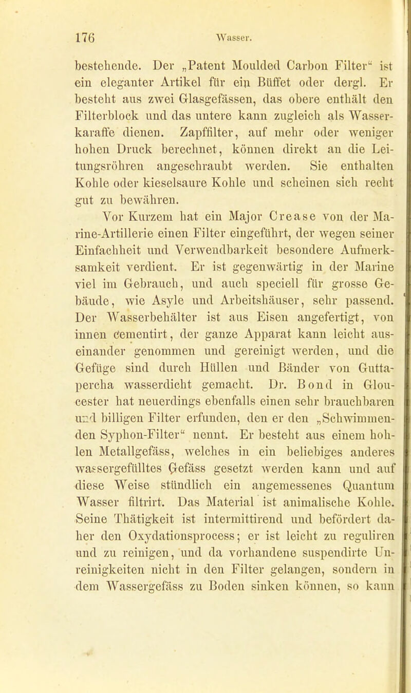 bestehende. Der „Patent Moulded Carbon Filter“ ist ein eleganter Artikel für ein Büffet oder dergl. Er besteht ans zwei Glasgefässen, das obere enthält den Filterblock und das untere kann zugleich als Wasser- karaffe dienen. Zapffilter, auf mehr oder weniger hohen Druck berechnet, können direkt an die Lei- tungsröhren angeschraubt werden. Sie enthalten Kohle oder kieselsaure Kohle und scheinen sich recht gut zu bewähren. Vor Kurzem hat ein Major Crease von der Ma- rine-Artillerie einen Filter eingeführt, der wegen seiner Einfachheit und Verwendbarkeit besondere Aufmerk- samkeit verdient. Er ist gegenwärtig in der Marine viel im Gebrauch, und auch speciell für grosse Ge- bäude, wie Asyle und Arbeitshäuser, sehr passend. Der Wasserbehälter ist aus Eisen angefertigt, von innen c'ementirt, der ganze Apparat kann leicht aus- einander genommen und gereinigt werden, und die Gefüge sind durch Hüllen und Bänder von Gutta- percha wasserdicht gemacht. Dr. Bond in Glou- cester hat neuerdings ebenfalls einen sehr brauchbaren und billigen Filter erfunden, den er den „Schwimmen- den Syplion-Filter“ nennt. Er besteht aus einem hoh- len Metallgefäss, welches in ein beliebiges anderes wassergefülltes Qefäss gesetzt werden kann und auf diese Weise stündlich ein angemessenes Quantum Wasser filtrirt. Das Material ist animalische Kohle. Seine Thätigkeit ist intermittirend und befördert da- her den Oxydationsprocess; er ist leicht zu reguliren und zu reinigen, und da vorhandene suspendirte Un- reinigkeiten nicht in den Filter gelangen, sondern in dem Wassergefass zu Boden sinken können, so kann