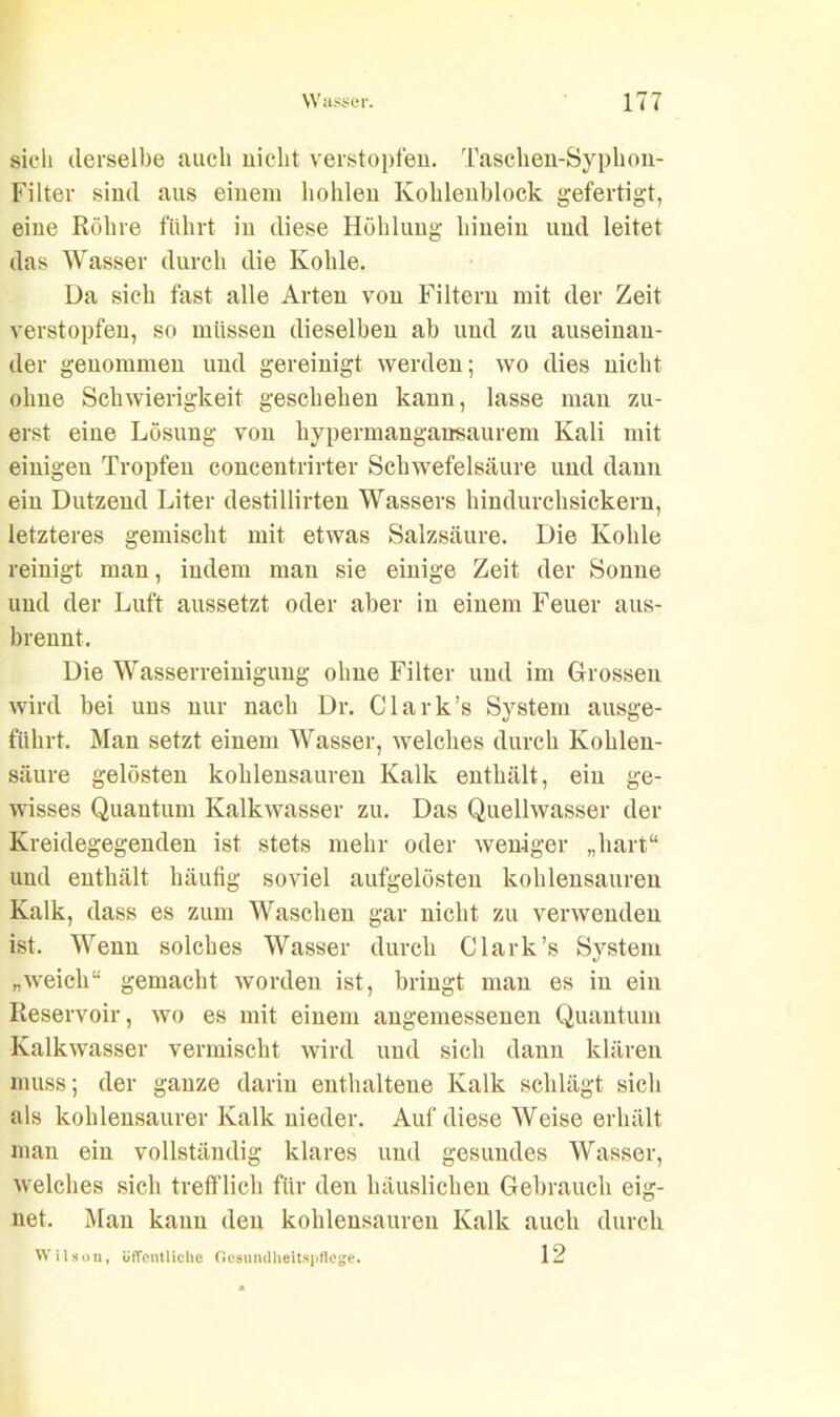 sich derselbe auch nicht verstopfen. Taschen-Syphon- Filter sind aus einem hohlen Kohlenblock gefertigt, eine Röhre führt in diese Höhlung hinein und leitet das Wasser durch die Kohle. Da sich fast alle Arten von Filtern mit der Zeit verstopfen, so müssen dieselben ab und zu auseinan- der genommen und gereinigt werden; wo dies nicht ohne Schwierigkeit geschehen kann, lasse man zu- erst eine Lösung von hypermangansaurem Kali mit einigen Tropfen conceutrirter Schwefelsäure und daun ein Dutzend Liter destillirten Wassers hindurchsickern, letzteres gemischt mit etwas Salzsäure. Die Kohle reinigt man, indem man sie einige Zeit der Sonne und der Luft aussetzt oder aber in einem Feuer aus- brennt. Die Wasserreinigung ohne Filter und im Grossen wird bei uns nur nach Dr. Clark’s System ausge- führt. Man setzt einem Wasser, welches durch Kohlen- säure gelösten kohlensauren Kalk enthält, ein ge- wisses Quantum Kalkwasser zu. Das Quellwasser der Kreidegegenden ist stets mehr oder weniger „hart“ und enthält häutig soviel aufgelösten kohlensauren Kalk, dass es zum Waschen gar nicht zu verwenden ist. Wenn solches Wasser durch Clark’s System „weich“ gemacht worden ist, bringt man es in ein Reservoir, wo es mit einem angemessenen Quantum Kalkwasser vermischt wird und sich dann klären muss; der ganze darin enthaltene Kalk schlägt sich als kohlensaurer Kalk nieder. Auf diese Weise erhält man ein vollständig klares und gesundes Wasser, welches sich trefflich für den häuslichen Gebrauch eig- net. Man kann deu kohlensaureu Kalk auch durch 12 Wilson, öffentliche Gesundheitspflege.