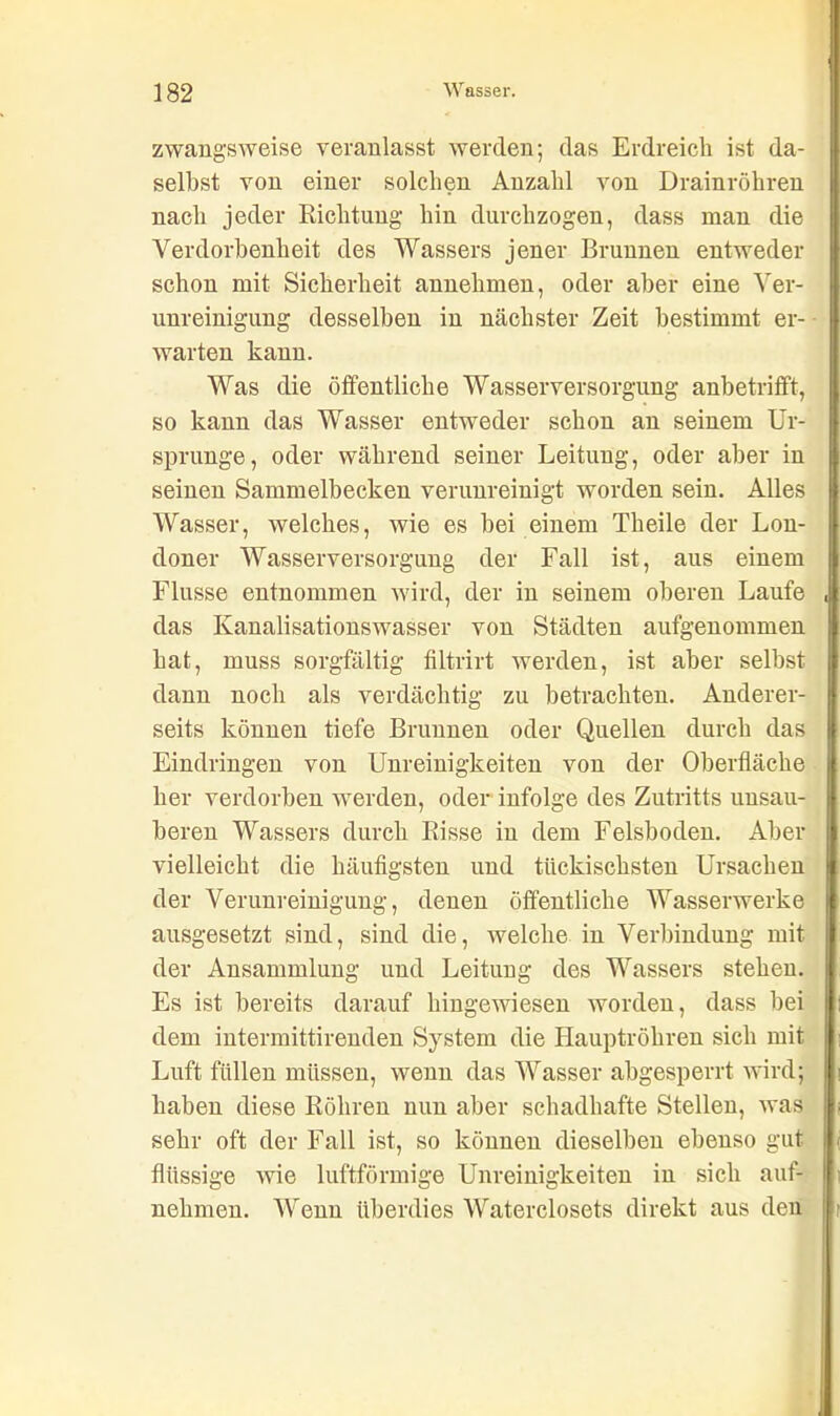 zwangsweise veranlasst werden; das Erdreich ist da- selbst von einer solchen Anzahl von Drainröhren nach jeder Richtung hin durchzogen, dass man die Verdorbenheit des Wassers jener Brunnen entweder schon mit Sicherheit annehmen, oder aber eine Ver- unreinigung desselben in nächster Zeit bestimmt er- warten kann. Was die öffentliche Wasserversorgung anbetrifft, so kann das Wasser entweder schon an seinem Ur- sprünge, oder während seiner Leitung, oder aber in seinen Sammelbecken verunreinigt worden sein. Alles Wasser, welches, wie es bei einem Theile der Lon- doner Wasserversorgung der Fall ist, aus einem Flusse entnommen wird, der in seinem oberen Laufe das Kanalisationswasser von Städten aufgenommen hat, muss sorgfältig filtrirt werden, ist aber selbst dann noch als verdächtig zu betrachten. Anderer- seits können tiefe Brunnen oder Quellen durch das Eindringen von Unreinigkeiten von der Oberfläche her verdorben werden, oder infolge des Zutritts unsau- beren Wassers durch Risse in dem Felsboden. Aber vielleicht die häufigsten und tückischsten Ursachen der Verunreinigung, denen öffentliche Wasserwerke ausgesetzt sind, sind die, welche in Verbindung mit der Ansammlung und Leitung des Wassers stehen. Es ist bereits darauf hingewiesen worden, dass bei dem intermittirenden System die Hauptröhren sich mit Luft füllen müssen, wenn das Wasser abgesperrt wird; haben diese Röhren nun aber schadhafte Stellen, was sehr oft der Fall ist, so können dieselben ebenso gut flüssige wie luftförmige Unreinigkeiten in sich auf- nehmen. Wenn überdies Waterclosets direkt aus den