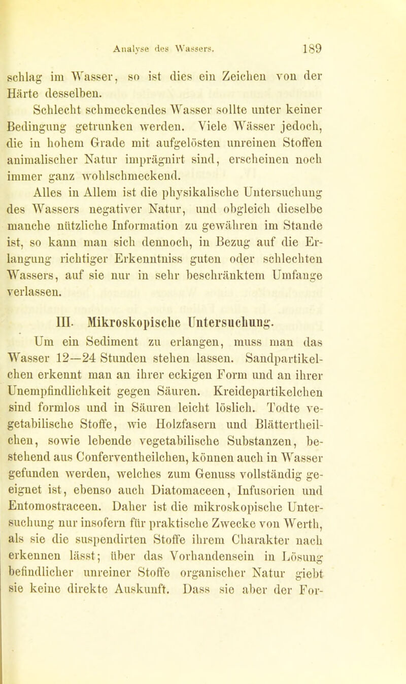 schlag im Wasser, so ist dies ein Zeichen von der Härte desselben. Schlecht schmeckendes Wasser sollte unter keiner Bedingung getrunken werden. Viele Wässer jedoch, die in hohem Grade mit aufgelösten unreinen Stoffen animalischer Natur imprägnirt sind, erscheinen noch immer ganz wohlschmeckend. Alles in Allem ist die physikalische Untersuchung des Wassers negativer Natur, und obgleich dieselbe manche nützliche Information zu gewähren im Stande ist, so kann man sich dennoch, in Bezug auf die Er- langung richtiger Erkenntniss guten oder schlechten Wassers, auf sie nur in sehr beschränktem Umfange verlassen. III. Mikroskopische Untersuchung. Um ein Sediment zu erlangen, muss man das Wasser 12—24 Stunden stehen lassen. Sandpartikel- chen erkennt man an ihrer eckigen Form und an ihrer Unempfindlichkeit gegen Säuren. Kreidepartikelchen sind formlos und in Säuren leicht löslich. Todte ve- getabilische Stoffe, wie Holzfasern und Blättertheil- clien, sowie lebende vegetabilische Substanzen, be- stehend aus Conferventheilchen, können auch in Wasser gefunden werden, welches zum Genuss vollständig ge- eignet ist, ebenso auch Diatomaceen, Infusorien und Entomostraceen. Daher ist die mikroskopische Unter- suchung nur insofern für praktische Zwecke von Werth, als sie die suspendirten Stoffe ihrem Charakter nach erkennen lässt: über das Vorhandensein in Lösung: befindlicher unreiner Stoffe organischer Natur giebt sie keine direkte Auskunft. Dass sie aber der For-