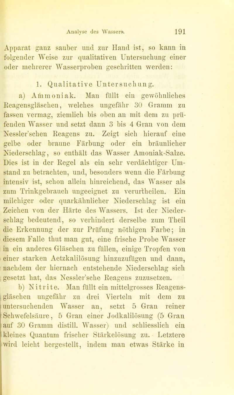 Apparat ganz sauber und zur Iland ist, so kann in folgender Weise zur qualitativen Untersuchung einer oder mehrerer Wasserproben geschritten werden: 1. Qualitative Untersuchung. a) Animoniak. Man füllt ein gewöhnliches Reagensgläschen, welches ungefähr 30 Gramm zu fassen vermag, ziemlich bis oben an mit dem zu prü- fenden Wasser und setzt dann 3 bis 4 Gran von dem Nessler’schen Reagens zu. Zeigt sich hierauf eine gelbe oder braune Färbung oder ein bräunlicher Niederschlag, so enthält das Wasser Amoniak-Salze. Dies ist in der Regel als ein sehr verdächtiger Um- stand zu betrachten, und, besonders wenn die Färbung intensiv ist, schon allein hinreichend, das Wasser als zum Trinkgebrauch ungeeignet zu verur'theilen. Ein milchiger oder quarkähnlicher Niederschlag ist ein Zeichen von der Härte des Wassers. Ist der Nieder- schlag bedeutend, so verhindert derselbe zum Theil die Erkennung der zur Prüfung nötkigen Farbe; in diesem Falle thut man gut, eine frische Probe Wasser in ein anderes Gläschen zu füllen, einige Tropfen von einer starken Aetzkalilösung hinzuzufügen und dann, nachdem der hiernach entstehende Niederschlag sich gesetzt hat, das Nessler’scke Reagens zuzusetzen. b) Nitrite. Man füllt ein mittelgrosses Reagens- gläschen ungefähr zu drei Vierteln mit dem zu untersuchenden Wasser an, setzt 5 Gran reiner Schwefelsäure, 5 Gran einer Jodkalilösung (5 Gran auf 30 Gramm distill. Wasser) und schliesslich ein kleines Quantum frischer Stärkelösung zu. Letztere wird leicht hergestellt, indem man etwas Stärke in