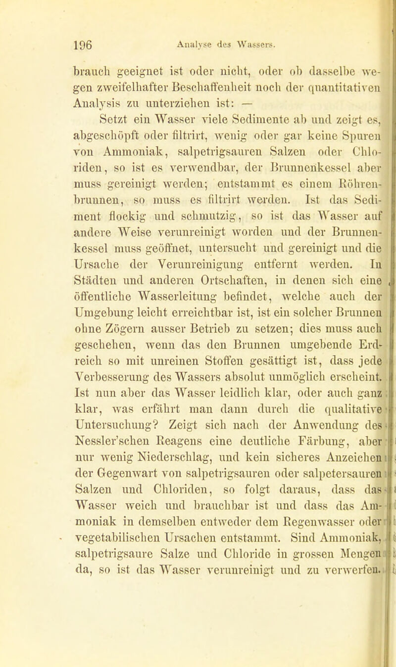 brauch geeignet ist oder nicht, oder ob dasselbe we- gen zweifelhafter Beschaffenheit noch der quantitativen Analysis zu unterziehen ist: — Setzt ein Wasser viele Sedimente ab und zeigt es, abgeschöpft oder filtrirt, wenig oder gar keine Spuren von Ammoniak, salpetrigsauren Salzen oder Chlo- riden , so ist es verwendbar, der Brunnenkessel aber muss gereinigt werden; entstammt es einem Köhren- brunnen, so muss es filtrirt werden. Ist das Sedi- ment flockig und schmutzig, so ist das Wasser auf andere Weise verunreinigt worden und der Brunnen- kessel muss geöffnet, untersucht und gereinigt und die Ursache der Verunreinigung entfernt werden. In Städten und anderen Ortschaften, in denen sich eine öffentliche Wasserleitung befindet , welche auch der Umgebung leicht erreichtbar ist, ist ein solcher Brunnen ohne Zögern ausser Betrieb zu setzen; dies muss auch geschehen, wenn das den Brunnen umgebende Erd- reich so mit unreinen Stoffen gesättigt ist, dass jede Verbesserung des Wassers absolut unmöglich erscheint. Ist nun aber das Wasser leidlich klar, oder auch ganz klar, was erfährt man dann durch die qualitative Untersuchung? Zeigt sich nach der Anwendung des Nessler’schen Reagens eine deutliche Färbung, aber nur wenig Niederschlag, und kein sicheres Anzeichen der Gegenwart von salpetrigsauren oder salpetersauren Salzen und Chloriden, so folgt daraus, dass das Wasser weich und brauchbar ist und dass das Am- moniak in demselben entweder dem Regenwasser oder vegetabilischen Ursachen entstammt. Sind Ammoniak, salpetrigsaure Salze und Chloride in grossen Mengen da, so ist das Wasser verunreinigt und zu verwerfen. i i