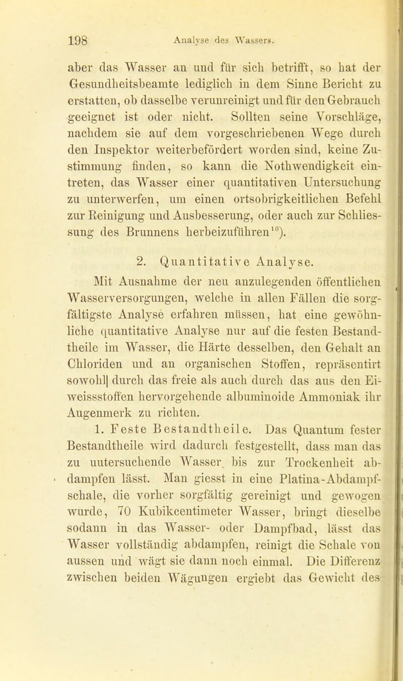 aber das Wasser au und für sich betrifft, so hat der Gesuudlieitsbeamte lediglich in dem Sinne Bericht zu erstatten, oh dasselbe verunreinigt und für den Gebrauch geeignet ist oder nicht. Sollten seine Vorschläge, nachdem sie auf dem vorgeschriehenen Wege durch den Inspektor weiterbefördert worden sind, keine Zu- stimmung finden, so kann die Nothwendigkeit ein- treten, das Wasser einer quantitativen Untersuchung zu unterwerfen, um einen ortsobrigkeitlichen Befehl zur Reinigung und Ausbesserung, oder auch zur Schlies- sung des Brunnens herheizufiihren10). 2. Quantitative Analyse. Mit Ausnahme der neu anzulegenden öffentlichen Wasserversorgungen, welche in allen Fällen die sorg- fältigste Analyse erfahren müssen, hat eine gewöhn- liche quantitative Analyse nur auf die festen Bestand- theile im Wasser, die Härte desselben, den Gehalt an Chloriden und an organischen Stoffen, repräsentirt sowohl| durch das freie als auch durch das aus den Ei- weissstoffen hervorgehende albuminoide Ammoniak ihr Augenmerk zu richten. 1. Feste Bestandtheile. Das Quantum fester Bestandtheile wird dadurch festgestellt, dass man das zu untersuchende Wasser bis zur Trockenheit ab- ■ dampfen lässt. Man giesst in eine Platina-Abdampf- schale, die vorher sorgfältig gereinigt und gewogen wurde, 70 Kubikcentimeter Wasser, bringt dieselbe sodann in das Wasser- oder Dampfbad, lässt das Wasser vollständig abdampfen, reinigt die Schale von aussen und wägt sie dann noch einmal. Die Differenz zwischen beiden Wägungen ergiebt das Gewicht des