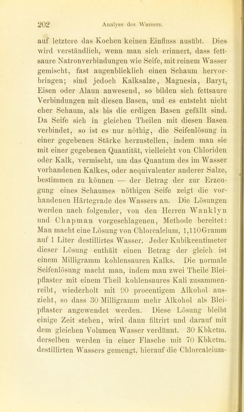 auf letztere das Kochen keinen Einfluss ausübt. Dies wird verständlich, wenn man sich erinnert, dass fett- saure Natronverbindungen wie Seife, mit reinem Wasser gemischt, fast augenblicklich einen Schaum hervor- bringen; sind jedoch Kalksalze, Magnesia, Baryt, Eisen oder Alaun anwesend, so bilden sich fettsaure Verbindungen mit diesen Basen, und es entsteht nicht eher Schaum, als bis die erdigen Basen gefällt sind. Da Seife sich in gleichen Tlieilen mit diesen Basen verbindet, so ist es nur nötliig, die Seifenlösung in einer gegebenen Stärke herzustellen, indem man sie mit einer gegebenen Quantität, vielleicht von Chloriden oder Kalk, vermischt, um das Quantum des im Wasser vorhandenen Kalkes, oder aequivalenter anderer Salze, bestimmen zu können — der Betrag der zur Erzeu- gung eines Schaumes nöthigen Seife zeigt die vor- handenen Härtegrade des Wassers an. Die Lösungen werden nach folgender, von den Herren Wanklyn und Chapman vorgeschlagenen, Methode bereitet: Man macht eine Lösung von Chlorcalcium, 1,110 Gramm auf 1 Liter destillirtes Wasser. Jeder Kubikcentimeter dieser Lösung enthält einen Betrag der gleich ist einem Milligramm kohlensauren Kalks. Die normale Seifenlösung macht man, indem man zwei Theile Blei- pflaster mit einem Tbeil kohlensaures Kali zusammen- reibt, wiederholt mit 90 procentigem Alkohol aus- zieht, so dass 30 Milligramm mehr Alkohol als Blei- pflaster angewendet werden. Diese Lösung bleibt einige Zeit stehen, wird dann filtrirt und darauf mit dem gleichen Volumen Wasser verdünnt. 30 Kbkctm. derselben werden in einer Flasche mit 70 Kbkctm. destillirten Wassers ffemehfft. hierauf die Chlorcalcium-