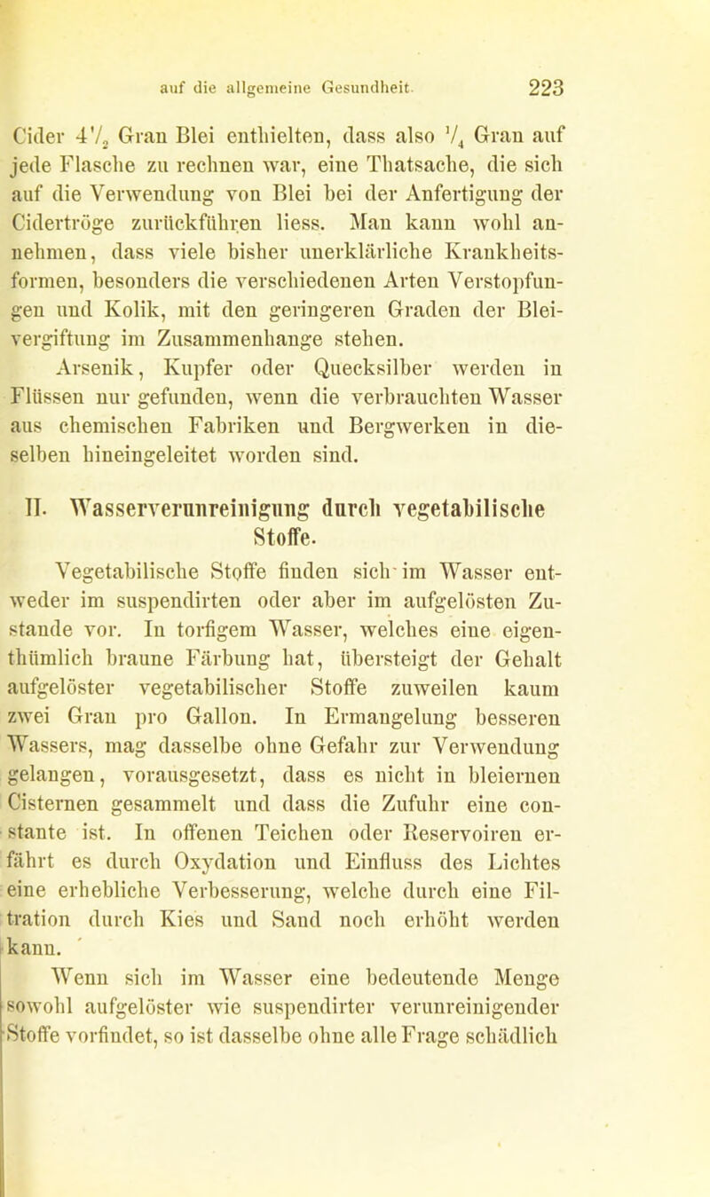 Cidev 4'/2 Gran Blei enthielten, dass also ’/4 Gran auf jede Flasche zu rechnen war, eine Thatsache, die sich auf die Verwendung von Blei bei der Anfertigung der Cidertrüge zurückführen liess. Man kann wohl an- nehmen, dass viele bisher unerklärliche Krankheits- formen, besonders die verschiedenen Arten Verstopfun- gen und Kolik, mit den geringeren Graden der Blei- vergiftung im Zusammenhänge stehen. Arsenik, Kupfer oder Quecksilber werden in Flüssen nur gefunden, wenn die verbrauchten Wasser aus chemischen Fabriken und Bergwerken in die- selben hineingeleitet worden sind. II. Wasserverunreinigimg durch vegetabilische Stoffe. Vegetabilische Stoffe finden sich im Wasser ent- weder im suspendirten oder aber im aufgelösten Zu- stande vor. In torfigem Wasser, welches eine eigen- thümlich braune Färbung hat, übersteigt der Gehalt aufgelöster vegetabilischer Stoffe zuweilen kaum zwei Gran pro Gallon. In Ermangelung besseren Wassers, mag dasselbe ohne Gefahr zur Verwendung gelangen, vorausgesetzt, dass es nicht in bleiernen Cisternen gesammelt und dass die Zufuhr eine con- stante ist. In offenen Teichen oder Reservoiren er- fährt es durch Oxydation und Einfluss des Lichtes eine erhebliche Verbesserung, welche durch eine Fil- tration durch Kies und Sand noch erhöht werden kann. Wenn sich im Wasser eine bedeutende Menge sowohl aufgelöster wie suspendirter verunreinigender •Stoffe vorfindet, so ist dasselbe ohne alle Frage schädlich