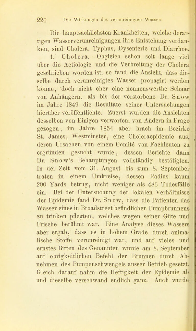 Die hauptsächlichsten Krankheiten, welche derar- tigen Wasserverunreinigungen ihre Entstehung verdan- ken, sind Cholera, Typhus, Dysenterie und Diarrhoe. 1. Cholera. Obgleich schon seit lange viel über die Aetiologie und die Verbreitung der Cholera geschrieben worden ist, so fand die Ansicht, dass die- selbe durch verunreinigtes Wasser propagirt werden könne, doch nicht eher eine nennenswerthe Schaar von Anhängern, als bis der verstorbene Dr. Snow im Jahre 1849 die Resultate seiner Untersuchungen hierüber veröffentlichte. Zuerst wurden die Ansichten desselben von Einigen verworfen, von Andern in Frage gezogen; im Jahre 1854 aber brach im Bezirke St. James, Westminster, eine Choleraepidemie aus, deren Ursachen von einem Comite von Fachleuten zu ergründen gesucht wurde, dessen Berichte dann Dr. Snow’s Behauptungen vollständig bestätigten. In der Zeit vom 31. August bis zum 8. September traten in einem Umkreise, dessen Radius kaum 200 Yards betrug, nicht weniger als 486 Todesfälle ein. Bei der Untersuchung der lokalen Verhältnisse der Epidemie fand Dr. Snow, dass die Patienten das Wasser eines in Broadstreet befindlichen Pumpbrunnens zu trinken pflegten, welches wegen seiner Güte und Frische berühmt war. Eine Analyse dieses Wassers aber ergab, dass es in hohem Grade durch anima- lische Stoffe verunreinigt war, und auf vieles und ernstes Bitten des Genannten wurde am 8. September auf obrigkeitlichen Befehl der Brunnen durch Ab- nehmen des Pumpenschwengels ausser Betrieb gesetzt. Gleich darauf nahm die Heftigkeit der Epidemie ab und dieselbe verschwand endlich ganz. Auch wurde