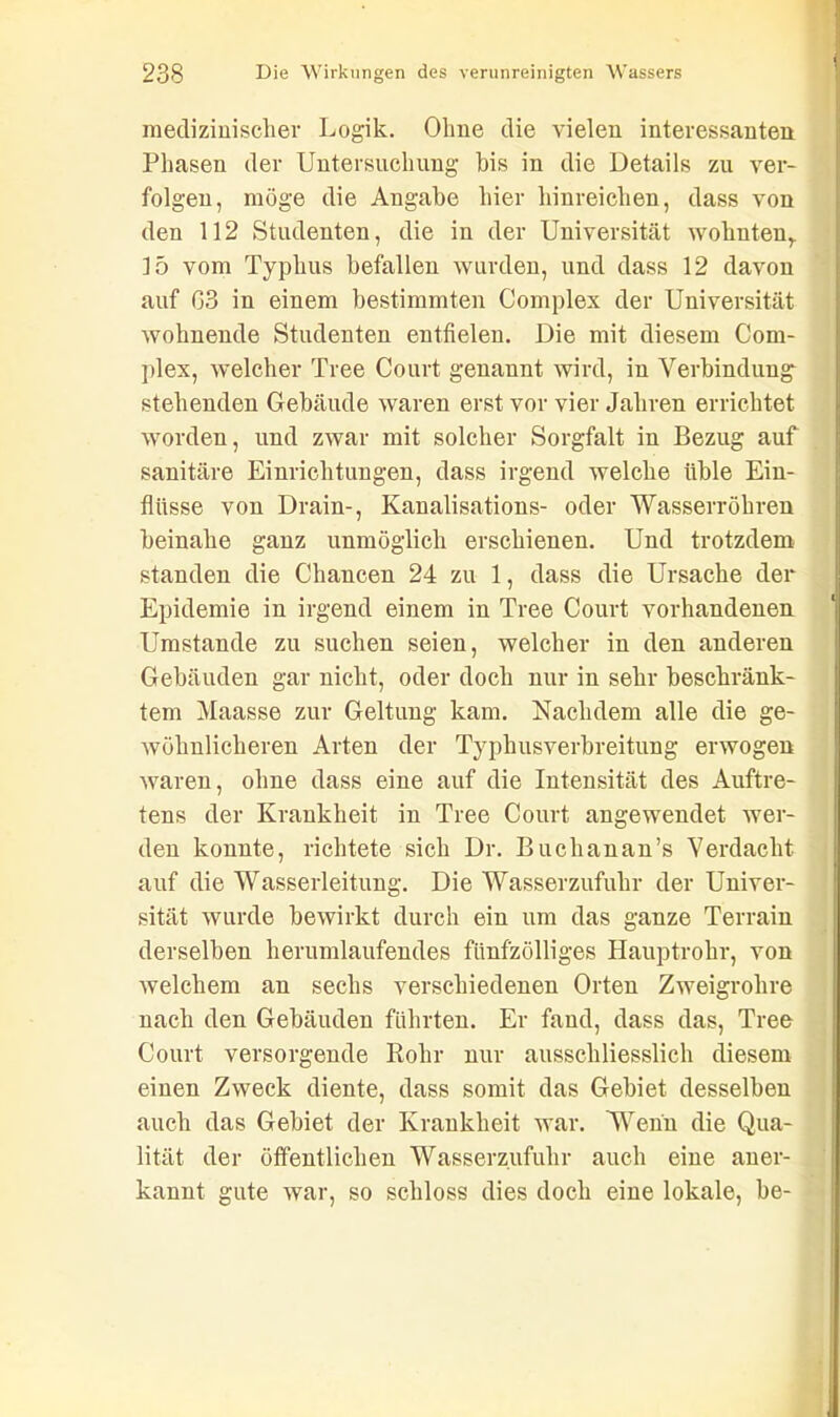 ' medizinischer Logik. Ohne die vielen interessanten Phasen der Untersuchung bis in die Details zu ver- folgen, möge die Angabe hier hinreichen, dass von den 112 Studenten, die in der Universität wohnten,. 15 vom Typhus befallen wurden, und dass 12 davon auf 03 in einem bestimmten Complex der Universität wohnende Studenten entfielen. Die mit diesem Com- plex, welcher Tree Court genannt wird, in Verbindung- stehenden Gebäude waren erst vor vier Jahren errichtet worden, und zwar mit solcher Sorgfalt in Bezug auf sanitäre Einrichtungen, dass irgend welche üble Ein- flüsse von Drain-, Kanalisations- oder Wasserrohren beinahe ganz unmöglich erschienen. Und trotzdem standen die Chancen 24 zu 1, dass die Ursache der Epidemie in irgend einem in Tree Court vorhandenen Umstande zu suchen seien, welcher in den anderen Gebäuden gar nicht, oder doch nur in sehr beschränk- tem Maasse zur Geltung kam. Nachdem alle die ge- wöhnlicheren Arten der Typhusverbreitung erwogen waren, ohne dass eine auf die Intensität des Auftre- tens der Krankheit in Tree Court angewendet wer- den konnte, richtete sich Dr. Buchanan’s Verdacht auf die Wasserleitung. Die Wasserzufuhr der Univer- sität wurde bewirkt durch ein um das ganze Terrain derselben herumlaufendes fünfzölliges Hauptrohr, von welchem an sechs verschiedenen Orten Zweigrohre nach den Gebäuden führten. Er fand, dass das, Tree Court versorgende Kohr nur ausschliesslich diesem einen Zweck diente, dass somit das Gebiet desselben auch das Gebiet der Krankheit war. Wenn die Qua- lität der öffentlichen Wasserzufuhr auch eiue aner- kannt gute war, so schloss dies doch eine lokale, be- | ,