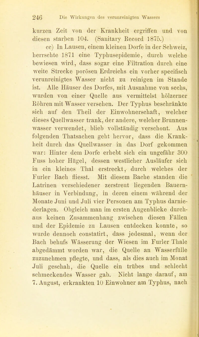 i kurzen Zeit von der Krankheit ergriffen und von diesen starken 104. (Sanitary Record 1875.) cc) In Lausen, einem kleinen Dorfe in der Schweiz, herrschte 1871 eine Typhusepidemie, durch welche bewiesen wird, dass sogar eine Filtration durch eine weite Strecke porösen Erdreichs ein vorher specifisch verunreinigtes Wasser nicht zu reinigen im Stande ist. Alle Häuser des Dorfes, mit Ausnahme von sechs, wurden von einer Quelle aus vermittelst hölzerner Röhren mit Wasser versehen. Der Typhus beschränkte sich auf den Theil der Einwohnerschaft, welcher dieses Quellwasser trank, der andere, welcher Brunnen- wasser verwendet, blieb vollständig verschont. Aus folgenden Thatsachen geht hervor, dass die Krank- heit durch das Quellwasser in das Dorf gekommen war: Hinter dem Dorfe erhebt sich ein ungefähr 300 Fuss hoher Hügel, dessen westlicher Ausläufer sich in ein kleines Thal erstreckt, durch welches der Furier Bach fliesst. Mit diesem Bache standen die Latrinen verschiedener zerstreut liegenden Bauern- häuser in Verbindung, in deren einem während der Monate Juni und Juli vier Personen am Typhus darnie- derlagen. Obgleich man im ersten Augenblicke durch- aus keinen Zusammenhang zwischen diesen Fällen und der Epidemie zu Lausen entdecken konnte, so wurde dennoch constatirt, dass jedesmal, wenn der Bach behufs Wässerung der Wiesen im Furier Thale abgedämmt worden war, die Quelle an Wasserfälle zuzunehmen pflegte, und dass, als dies auch im Monat Juli geschah, die Quelle ein trübes und schlecht schmeckendes Wasser gab. Nicht lange darauf, am 7. August, erkrankten 10 Einwohner am Typhus, nach