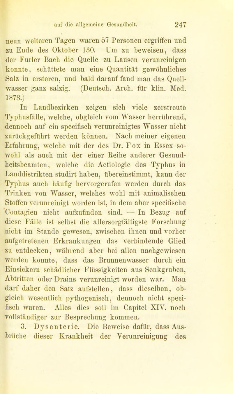 neun weiteren Tagen waren 57 Personen ergriffen und zu Ende des Oktober 130. Um zu beweisen, dass der Furier Bach die Quelle zu Lausen verunreinigen konnte, schüttete man eine Quantität gewöhnliches Salz in ersteren, und bald darauf fand man das Quell- wasser ganz salzig. (Deutsch. Arch. für klin. Med. 1873.) In Landbezirken zeigen sich viele zerstreute Typhusfälle, welche, obgleich vom Wasser herrührend, dennoch auf ein specifisch verunreinigtes Wasser nicht zurückgeführt werden können. Nach meiner eigenen Erfahrung, welche mit der des Dr. Fox in Essex so- wohl als auch mit der einer Reihe anderer Gesund- heitsbeamten, welche die Aetiologie des Typhus in Landdistrikten studirt haben, übereinstimmt, kann der Typhus auch häufig hervorgerufen werden durch das Trinken von Wasser, welches wohl mit animalischen Stoffen verunreinigt worden ist, in dem aber specifische Contagien nicht aufzufinden sind. — In Bezug auf diese Fälle ist selbst die allersorgfältigste Forschung nicht im Stande gewesen, zwischen ihnen und vorher aufgetretenen Erkrankungen das verbindende Glied zu entdecken, während aber bei allen nachgewiesen werden konnte, dass das Brunnenwasser durch ein Einsickern schädlicher Flüssigkeiten aus Senkgruben, Abtritten oder Drains verunreinigt worden war. Man darf daher den Satz aufstellen, dass dieselben, ob- gleich wesentlich pythogenisch, dennoch nicht speci- fisch waren. Alles dies soll im Capitel XIY. noch vollständiger zur Besprechung kommen. 3. Dysenterie. Die Beweise dafür, dass Aus- brüche dieser Krankheit der Verunreinigung des