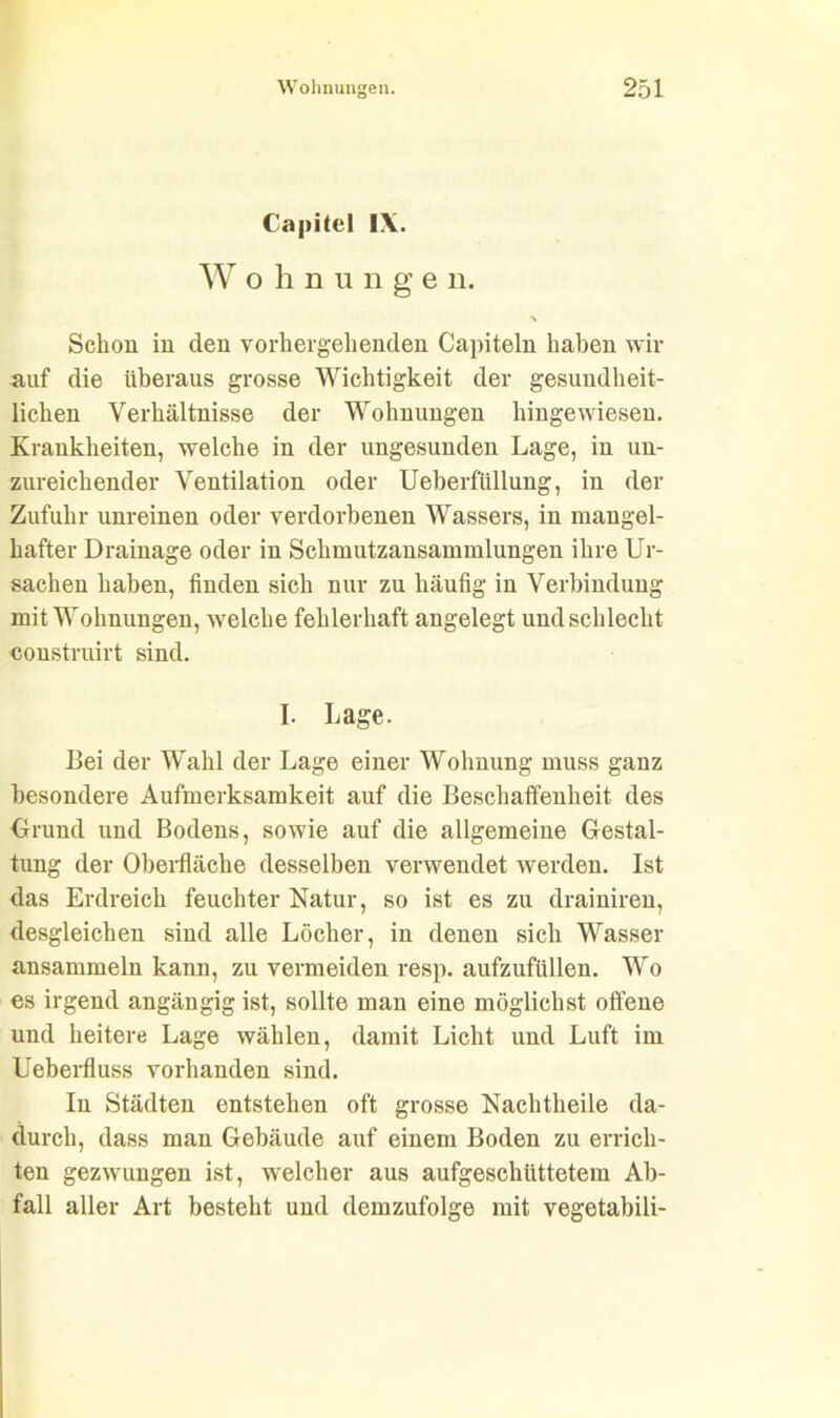 Capitol IX. Wohn u n g e n. Schon in den vorhergehenden Capiteln haben wir auf die überaus grosse Wichtigkeit der gesundheit- lichen Verhältnisse der Wohnungen hingewiesen. Krankheiten, welche in der ungesunden Lage, in un- zureichender Ventilation oder Ueberftillung, in der Zufuhr unreinen oder verdorbenen Wassers, in mangel- hafter Drainage oder in Schmutzansammlungen ihre Ur- sachen haben, finden sich nur zu häufig in Verbindung mit Wohnungen, welche fehlerhaft angelegt und schlecht construirt sind. I. Lage. Bei der Wahl der Lage einer Wohnung muss ganz besondere Aufmerksamkeit auf die Beschaffenheit des Grund und Bodens, sowie auf die allgemeine Gestal- tung der Oberfläche desselben verwendet werden. Ist das Erdreich feuchter Natur, so ist es zu drainiren, desgleichen sind alle Löcher, in denen sich Wasser ansammeln kann, zu vermeiden resp. aufzufüllen. Wo es irgend angängig ist, sollte man eine möglichst offene und heitere Lage wählen, damit Licht und Luft im Ueberfluss vorhanden sind. In Städten entstehen oft grosse Nachtheile da- durch, dass man Gebäude auf einem Boden zu errich- ten gezwungen ist, welcher aus aufgeschüttetem Ab- fall aller Art besteht und demzufolge mit vegetabili-