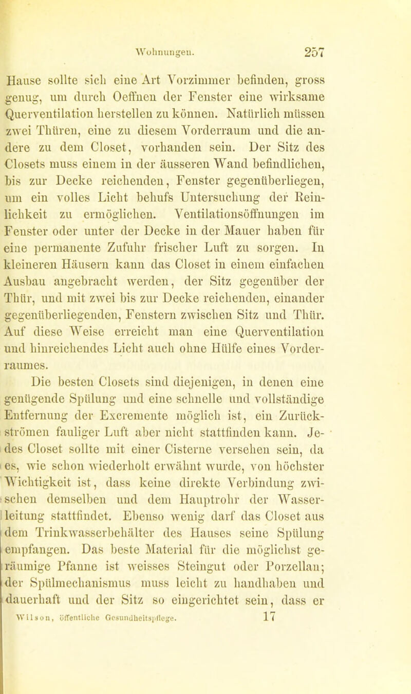 Hause sollte sich eine Art Vorzimmer befinden, gross genug, um durch Oeffnen der Fenster eine wirksame Querventilation lierstellen zu können. Natürlich müssen zwei Tliüren, eine zu diesem Vorderraum und die an- dere zu dem Closet, vorhanden sein. Der Sitz des Closets muss einem in der äusseren Wand befindlichen, bis zur Decke reichenden, Fenster gegenüberliegen, um ein volles Licht behufs Untersuchung der Rein- lichkeit zu ermöglichen. Ventilationsöffnungen im Fenster oder unter der Decke in der Mauer haben für eine permanente Zufuhr frischer Luft zu sorgen. In kleineren Häusern kann das Closet in einem einfachen Ausbau angebracht werden, der Sitz gegenüber der Thür, und mit zwei bis zur Decke reichenden, einander gegenüberliegenden, Fenstern zwischen Sitz und Thür. Auf diese Weise erreicht man eine Querventilation und hinreichendes Licht auch ohne Hülfe eines Vorder- raumes. Die besten Closets sind diejenigen, in denen eine genügende Spülung und eine schnelle und vollständige Entfernung der Excremente möglich ist, ein Zurück- strömen fauliger Luft aber nicht stattfinden kann. Je- des Closet sollte mit einer Cisterne versehen sein, da es, wie schon wiederholt erwähnt wurde, von höchster Wichtigkeit ist, dass keine direkte Verbindung zwi- schen demselben und dem Hauptrohr der Wasser- leitung stattfindet. Ebenso wenig darf das Closet aus dem Trinkwasserbehälter des Hauses seine Spülung empfangen. Das beste Material für die möglichst ge- räumige Pfanne ist weisses Steingut oder Porzellan; der Spülmechanismus muss leicht zu handhaben und dauerhaft und der Sitz so eingerichtet sein, dass er Wilson, öffentliche Gesundheitspflege. 1<