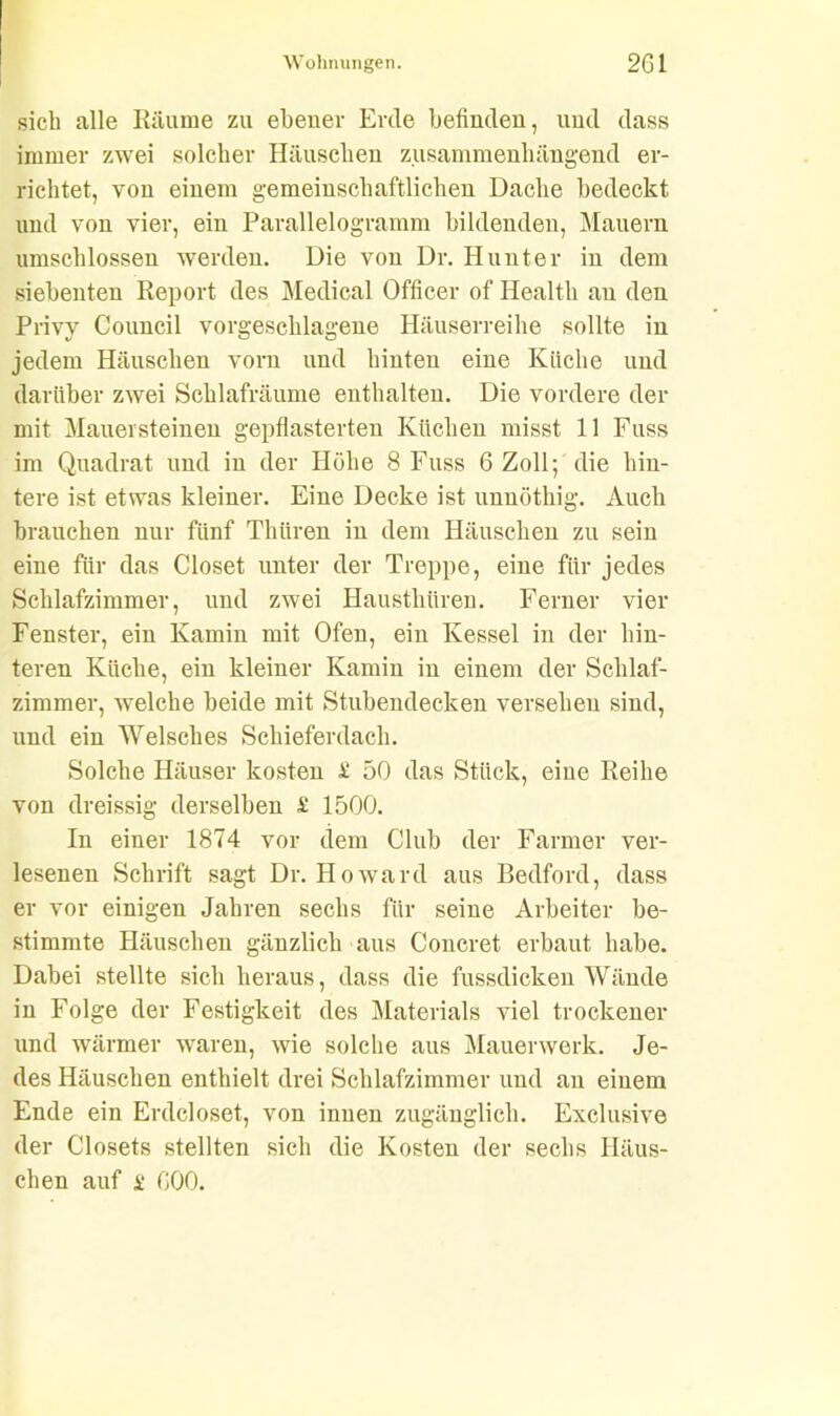 sich alle Räume zu ebener Erde befinden, und dass immer zwei solcher Häuschen zusammenhängend er- richtet, von einem gemeinschaftlichen Dache bedeckt und von vier, ein Parallelogramm bildenden, Mauern umschlossen werden. Die von Dr. Hunter in dem siebenten Report des Medical Officer of Health an den Privy Council vorgeschlagene Häuserreihe sollte in jedem Häuschen vorn und hinten eine Küche und darüber zwei Schlafräume enthalten. Die vordere der mit Mauersteinen gepflasterten Küchen misst 11 Fuss im Quadrat und in der Höhe 8 Fuss 6 Zoll; die hin- tere ist etwas kleiner. Eine Decke ist unnöthig. Auch brauchen nur fünf Thiiren in dem Häuschen zu sein eine für das Closet unter der Treppe, eine für jedes Schlafzimmer, und zwei Haustliiiren. Ferner vier Fenster, ein Kamin mit Ofen, ein Kessel in der hin- teren Küche, ein kleiner Kamin in einem der Schlaf- zimmer, welche beide mit Stubendecken versehen sind, und ein Welsches Schieferdach. Solche Häuser kosten £ 50 das Stück, eine Reihe von dreissig derselben £ 1500. In einer 1874 vor dem Club der Farmer ver- lesenen Schrift sagt Dr. Howard aus Bedford, dass er vor einigen Jahren sechs für seine Arbeiter be- stimmte Häuschen gänzlich aus Concret erbaut habe. Dabei stellte sich heraus, dass die fussdicken Wände in Folge der Festigkeit des Materials viel trockener und wärmer waren, wie solche aus Mauerwerk. Je- des Häuschen enthielt drei Schlafzimmer und au einem Ende ein Erdcloset, von innen zugänglich. Exclusive der Closets stellten sich die Kosten der sechs Häus- chen auf i 000.